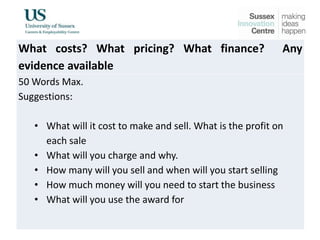 What costs? What pricing? What finance? Any
evidence available
50 Words Max.
Suggestions:
• What will it cost to make and sell. What is the profit on
each sale
• What will you charge and why.
• How many will you sell and when will you start selling
• How much money will you need to start the business
• What will you use the award for
 