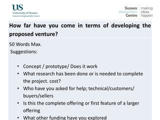How far have you come in terms of developing the
proposed venture?
50 Words Max.
Suggestions:
• Concept / prototype/ Does it work
• What research has been done or is needed to complete
the project. cost?
• Who have you asked for help; technical/customers/
buyers/sellers
• Is this the complete offering or first feature of a larger
offering
• What other funding have you explored
 