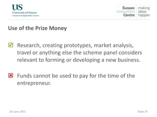 Use of the Prize Money
 Research, creating prototypes, market analysis,
travel or anything else the scheme panel considers
relevant to forming or developing a new business.
 Funds cannot be used to pay for the time of the
entrepreneur.
 