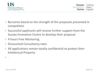  Bursaries based on the strength of the proposals presented in
competition
 Successful applicants will receive further support from the
Sussex Innovation Centre to develop their proposal
 4 hours Free Mentoring.
 Discounted Consultancy rates
 All applications remain totally confidential to protect their
Intellectual Property.

 