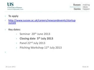  To apply
 http://www.sussex.ac.uk/careers/newsandevents/startup
sussex
 Key dates:
 Seminar 20th June 2013
 Closing date 5th July 2013
 Panel 22nd July 2013
 Pitching Workshop 11th July 2013

 