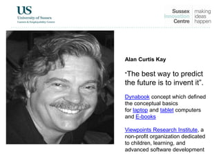 Alan Curtis Kay
"The best way to predict
the future is to invent it”.
Dynabook concept which defined
the conceptual basics
for laptop and tablet computers
and E-books
Viewpoints Research Institute, a
non-profit organization dedicated
to children, learning, and
advanced software development
 