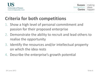 Criteria for both competitions
1. Show a high level of personal commitment and
passion for their proposed enterprise
2. Demonstrate the ability to recruit and lead others to
realise the opportunity
3. Identify the resources and/or intellectual property
on which the idea rests
4. Describe the enterprise’s growth potential
 