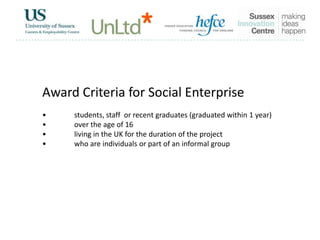 Award Criteria for Social Enterprise
• students, staff or recent graduates (graduated within 1 year)
• over the age of 16
• living in the UK for the duration of the project
• who are individuals or part of an informal group
 