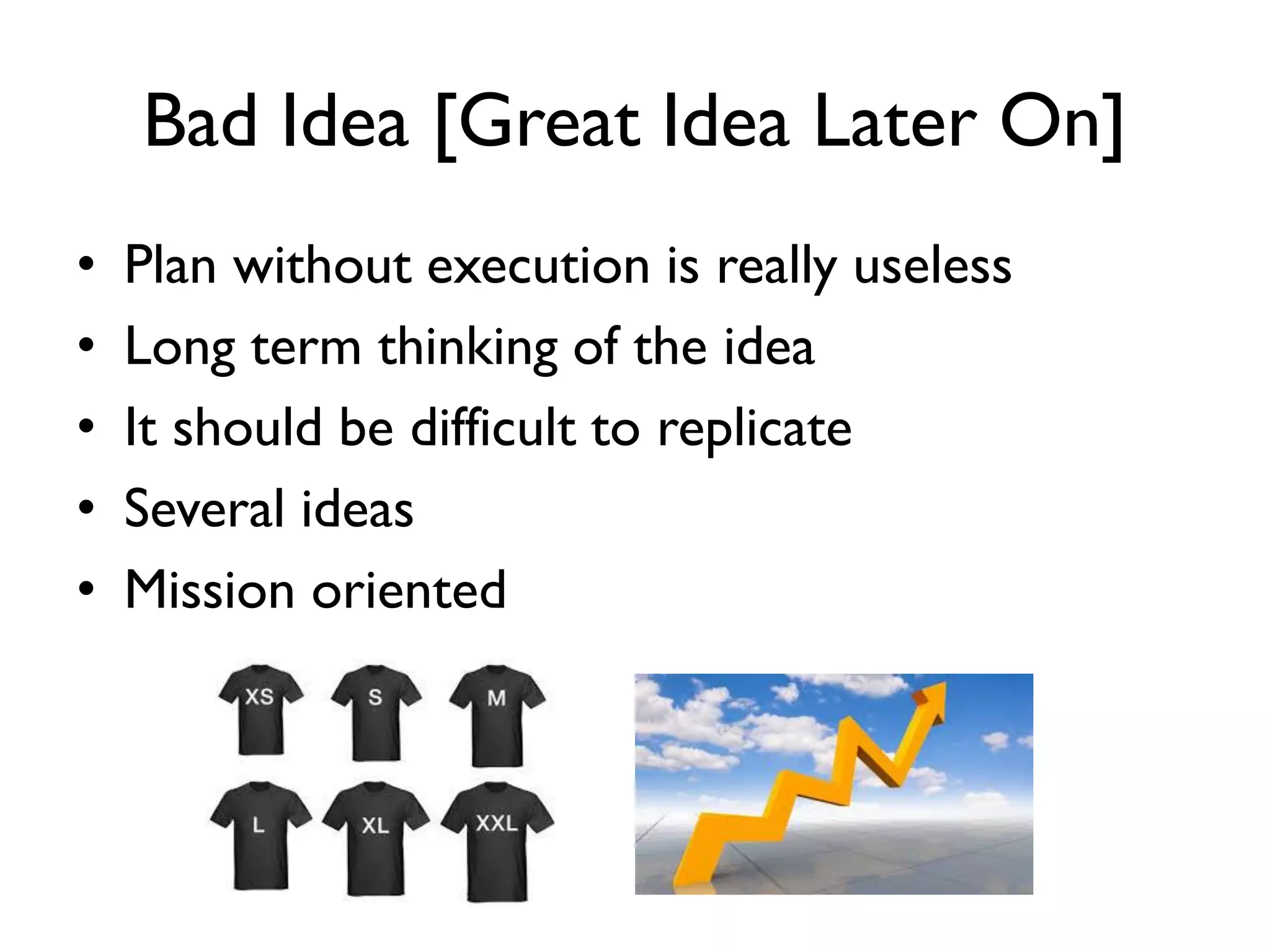 Bad Idea [Great Idea Later On]
• Plan without execution is really useless
• Long term thinking of the idea
• It should be difficult to replicate
• Several ideas
• Mission oriented
 