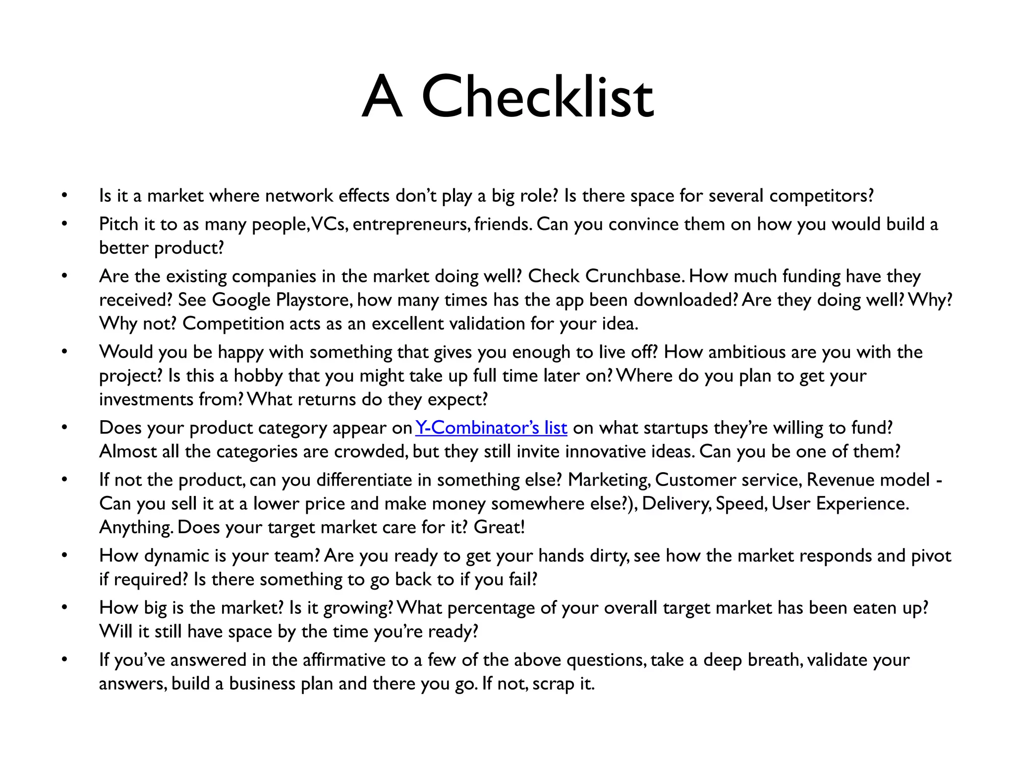 A Checklist
• Is it a market where network effects don’t play a big role? Is there space for several competitors?
• Pitch it to as many people,VCs, entrepreneurs, friends. Can you convince them on how you would build a
better product?
• Are the existing companies in the market doing well? Check Crunchbase. How much funding have they
received? See Google Playstore, how many times has the app been downloaded?Are they doing well?Why?
Why not? Competition acts as an excellent validation for your idea.
• Would you be happy with something that gives you enough to live off? How ambitious are you with the
project? Is this a hobby that you might take up full time later on?Where do you plan to get your
investments from?What returns do they expect?
• Does your product category appear onY-Combinator’s list on what startups they’re willing to fund?
Almost all the categories are crowded, but they still invite innovative ideas. Can you be one of them?
• If not the product, can you differentiate in something else? Marketing, Customer service, Revenue model -
Can you sell it at a lower price and make money somewhere else?), Delivery, Speed, User Experience.
Anything. Does your target market care for it? Great!
• How dynamic is your team? Are you ready to get your hands dirty, see how the market responds and pivot
if required? Is there something to go back to if you fail?
• How big is the market? Is it growing?What percentage of your overall target market has been eaten up?
Will it still have space by the time you’re ready?
• If you’ve answered in the affirmative to a few of the above questions, take a deep breath, validate your
answers, build a business plan and there you go. If not, scrap it.
 