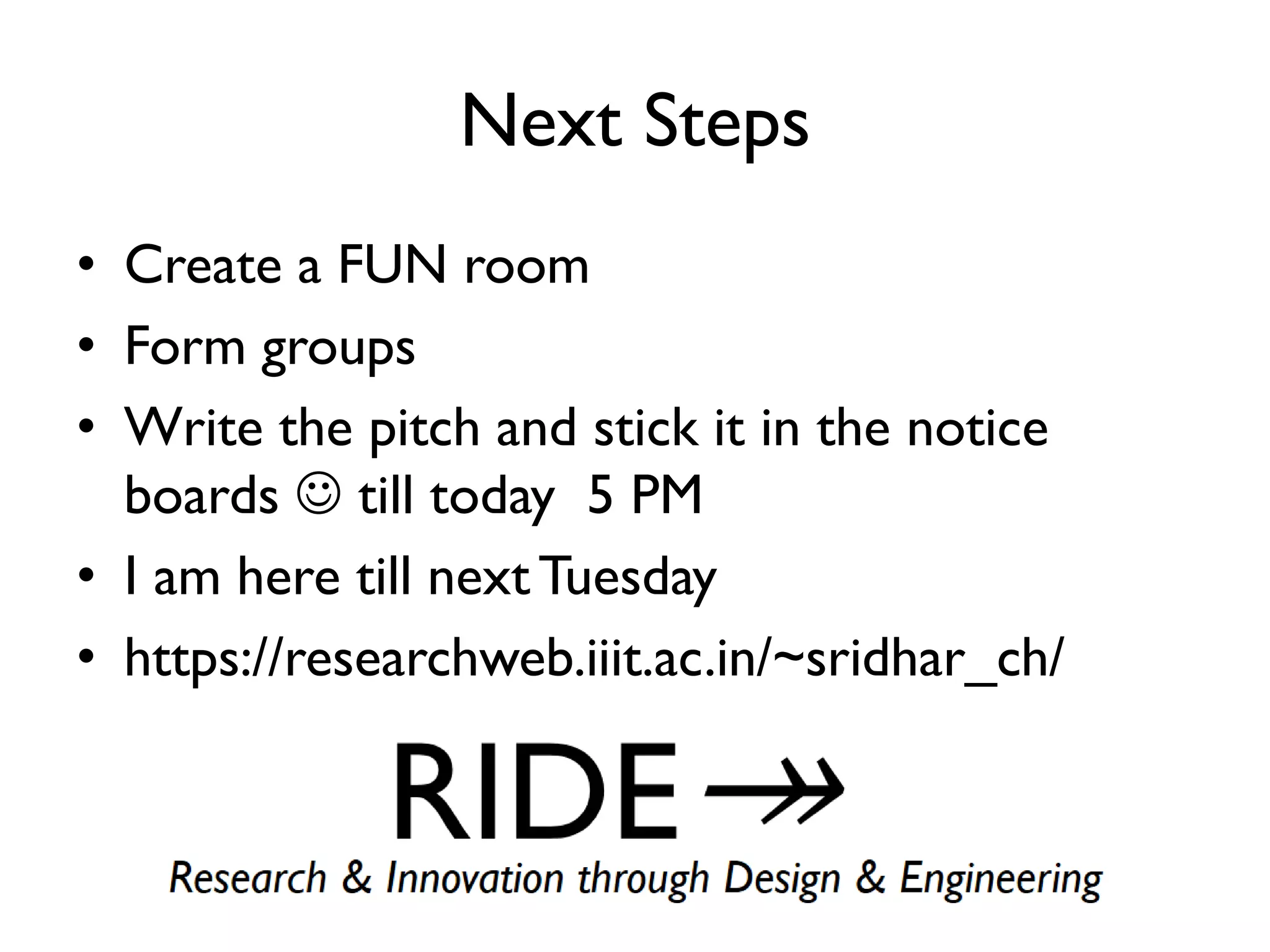 Next Steps
• Create a FUN room
• Form groups
• Write the pitch and stick it in the notice
boards  till today 5 PM
• I am here till nextTuesday
• https://researchweb.iiit.ac.in/~sridhar_ch/
 