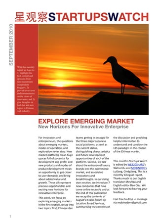 STARTUPSWATCH
SEPTEMBER 2010




                 With this monthly
                 report we hope to:
                 1) highlight the
                 best content and
                 opinions from
                 non-mainstream
                 independent
                 bloggers. 2)
                 provide overviews
                 and commentaries
                 on the views of
                 innovators, and 3)
                 give thoughts on
                 both hot and new
                 topics in Chinese
                 web industry.



                                      EXPLORE EMERGING MARKET
                                      New Horizons For Innovative Enterprise

                                      For innovators and              teams geFng in on apps for      the discussion and providing 
                                      entrepreneurs, the ques2ons     the three major Japanese        helpful informa2on to 
                                      about emerging markets,         social pla=orms, as well as     understand and consider the 
                                      modes of opera2on, and          the current status,             LBS paradigm in the context 
                                      explora2on never stop. New      dis2nguishing characteris2cs    of the Chinese market.
                                      market pla=orms mean huge       and future development 
                                      spaces full of poten2al for     opportuni2es of each of the 
                                      development and proﬁt, and      pla=orm. Second, we talk        This month's Startups Watch 
                                      new products and modes of       about the entrance of luxury    is edited by WEB20SHARE’s 
                                      product development mean        brands into the ecommerce       WatsonXu and MOBINODE's 
                                      an opportunity to get closer    market, and associated          LuGang, CindyJiang, This is a 
                                      to user demands and bring       innova2ons and                  monthly bilingual report. 
                                      about added value and           breakthroughs. In our rising    Thanks much to our English 
                                      growth. These all represent     stars sec2on, we introduce 7    translator MoyHau and 
                                      precious opportuni2es and       new companies that have         English editor Dan Ciez. We 
                                      exci2ng new horizons for        come online recently, and at    look forward to hearing your 
                                      innova2ve enterprise.           the end of this publica2on      feedback. 
                                      This week, we focus on          we recap the contents of 
                                                                                                      Feel free to drop us message 
                                      exploring emerging markets.  August's NTalks forum on           via mobinodetv@gmail.com
                                      In the ﬁrst sec2on, we go into  Loca2on Based Services, 
                                      two topics: ﬁrst, Chinese dev  summarising the contents of 

   1
 