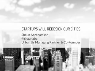 STARTUPS WILL REDESIGN OUR CITIES
Shaun Abrahamson
@shaunabe
Urban Us Managing Partner & Co-Founder
 
