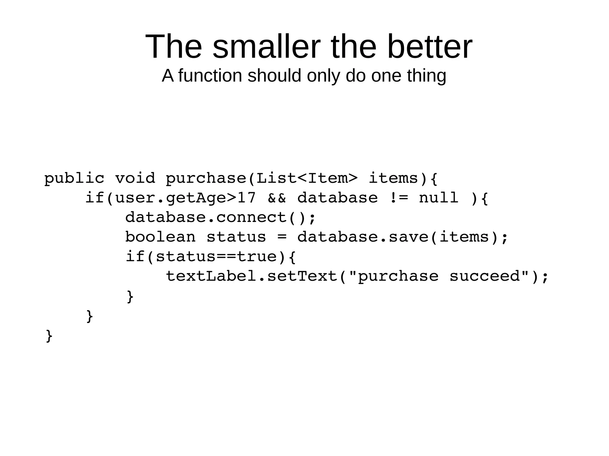 The smaller the better
A function should only do one thing
public void purchase(List<Item> items){
    if(user.getAge>17 && database != null ){
        database.connect();
        boolean status = database.save(items);
        if(status==true){
            textLabel.setText("purchase succeed");
        }
    }
}
 