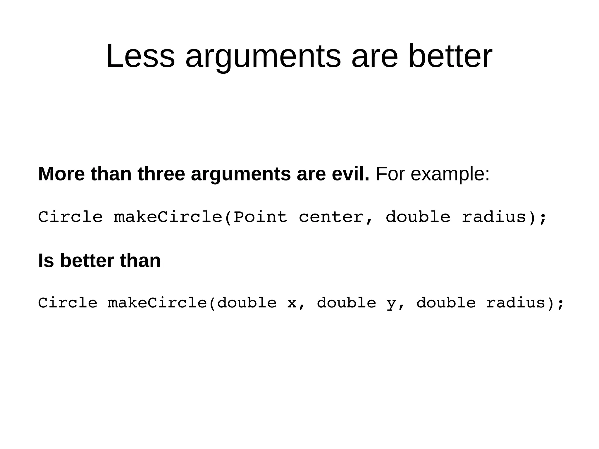 Less arguments are better
More than three arguments are evil. For example:
Circle makeCircle(Point center, double radius);
Is better than
Circle makeCircle(double x, double y, double radius);
 