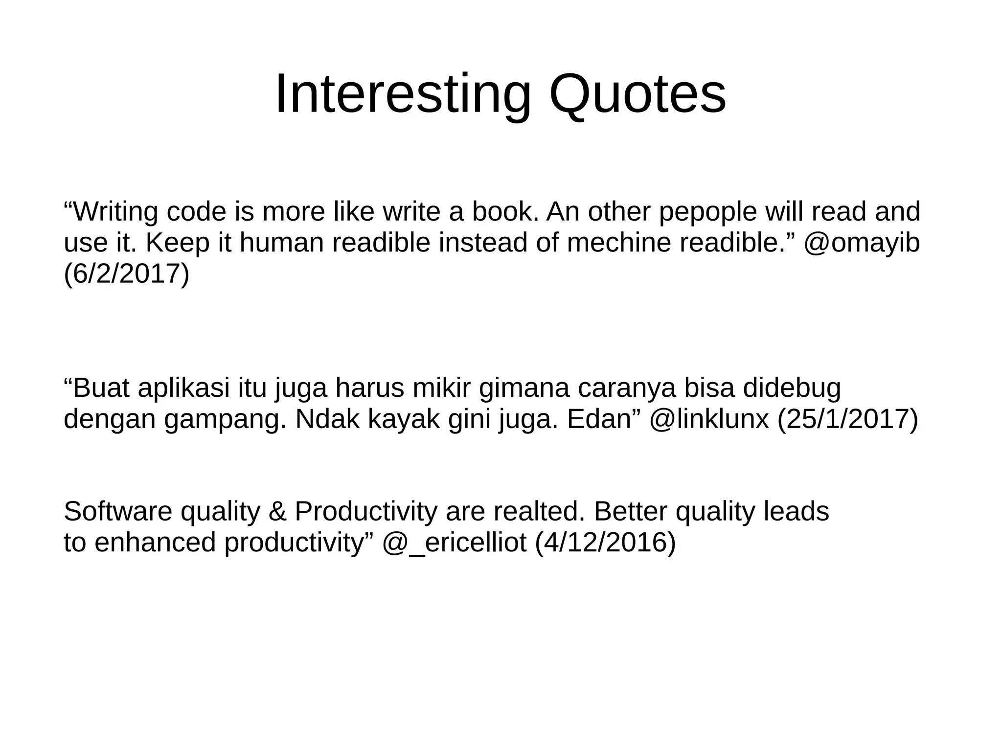 Interesting Quotes
“Writing code is more like write a book. An other pepople will read and
use it. Keep it human readible instead of mechine readible.” @omayib
(6/2/2017)
“Buat aplikasi itu juga harus mikir gimana caranya bisa didebug
dengan gampang. Ndak kayak gini juga. Edan” @linklunx (25/1/2017)
Software quality & Productivity are realted. Better quality leads
to enhanced productivity” @_ericelliot (4/12/2016)
 