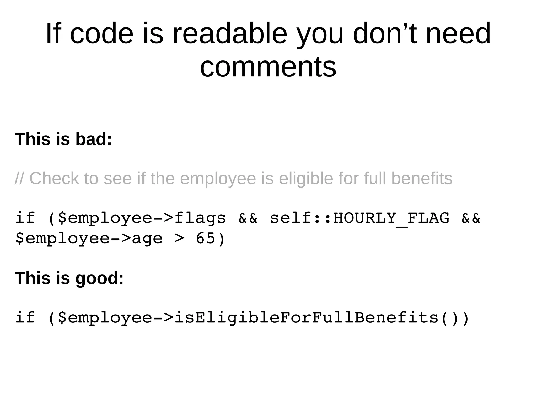 If code is readable you don’t need
comments
This is bad:
// Check to see if the employee is eligible for full benefits
if ($employee­>flags && self::HOURLY_FLAG && 
$employee­>age > 65) 
This is good:
if ($employee­>isEligibleForFullBenefits())
 