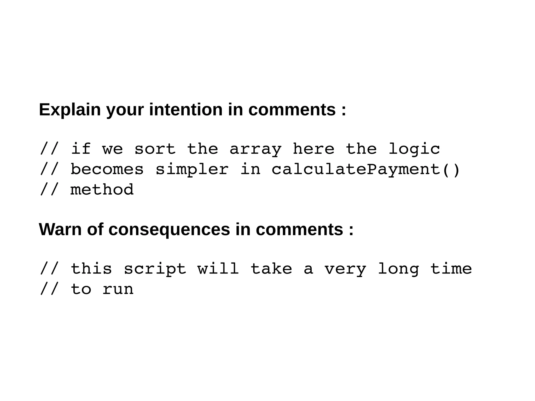 Explain your intention in comments :
// if we sort the array here the logic 
// becomes simpler in calculatePayment() 
// method
Warn of consequences in comments :
// this script will take a very long time 
// to run 
 