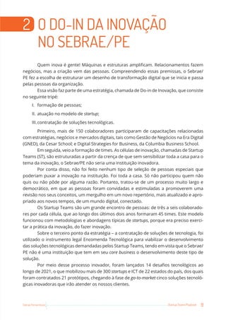 9
Startup Teams Playbook
Sebrae Pernambuco
2 O DO-IN DA INOVAÇÃO
NO SEBRAE/PE
Quem inova é gente! Máquinas e estruturas amplificam. Relacionamentos fazem
negócios, mas a criação vem das pessoas. Compreendendo essas premissas, o Sebrae/
PE fez a escolha de estruturar um desenho de transformação digital que se inicia e passa
pelas pessoas da organização.
Essa visão faz parte de uma estratégia, chamada de Do-in de Inovação, que consiste
no seguinte tripé:
I. formação de pessoas;
II. atuação no modelo de startup;
III.contratação de soluções tecnológicas.
Primeiro, mais de 150 colaboradores participaram de capacitações relacionadas
com estratégias, negócios e mercados digitais, tais como Gestão de Negócios na Era Digital
(GNED), da Cesar School; e Digital Strategies for Business, da Columbia Business School.
Em seguida, veio a formação de times. As células de inovação, chamadas de Startup
Teams (ST), são estruturadas a partir da crença de que sem sensibilizar toda a casa para o
tema da inovação, o Sebrae/PE não seria uma instituição inovadora.
Por conta disso, não foi feito nenhum tipo de seleção de pessoas especiais que
poderiam puxar a inovação na instituição. Foi toda a casa. Só não participou quem não
quis ou não pôde por alguma razão. Portanto, tratou-se de um processo muito largo e
democrático, em que as pessoas foram convidadas e estimuladas a promoverem uma
revisão nos seus conceitos, um mergulho em um novo repertório, mais atualizado e apro-
priado aos novos tempos, de um mundo digital, conectado.
Os Startup Teams são um grande encontro de pessoas: de três a seis colaborado-
res por cada célula, que ao longo dos últimos dois anos formaram 45 times. Este modelo
funcionou com metodologias e abordagens típicas de startups, porque era preciso exerci-
tar a prática da inovação, do fazer inovação.
Sobre o terceiro ponto da estratégia – a contratação de soluções de tecnologia, foi
utilizado o instrumento legal Encomenda Tecnológica para viabilizar o desenvolvimento
das soluções tecnológicas demandadas pelos Startup Teams, tendo em vista que o Sebrae/
PE não é uma instituição que tem em seu core business o desenvolvimento deste tipo de
solução.
Por meio desse processo inovador, foram lançados 14 desafios tecnológicos ao
longo de 2021, o que mobilizou mais de 300 startups e ICT de 22 estados do país, dos quais
foram contratados 21 protótipos, chegando à fase de go-to-market cinco soluções tecnoló-
gicas inovadoras que irão atender os nossos clientes.
 