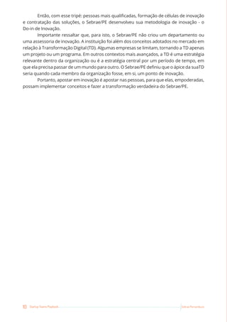 10 Startup Teams Playbook Sebrae Pernambuco
Então, com esse tripé: pessoas mais qualificadas, formação de células de inovação
e contratação das soluções, o Sebrae/PE desenvolveu sua metodologia de inovação - o
Do-in de Inovação.
Importante ressaltar que, para isto, o Sebrae/PE não criou um departamento ou
uma assessoria de inovação. A instituição foi além dos conceitos adotados no mercado em
relação à Transformação Digital (TD). Algumas empresas se limitam, tornando a TD apenas
um projeto ou um programa. Em outros contextos mais avançados, a TD é uma estratégia
relevante dentro da organização ou é a estratégia central por um período de tempo, em
que ela precisa passar de um mundo para outro. O Sebrae/PE definiu que o ápice da suaTD
seria quando cada membro da organização fosse, em si, um ponto de inovação.
Portanto, apostar em inovação é apostar nas pessoas, para que elas, empoderadas,
possam implementar conceitos e fazer a transformação verdadeira do Sebrae/PE.
 