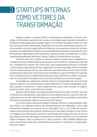 13
Startup Teams Playbook
Sebrae Pernambuco
3 STARTUPS INTERNAS
COMO VETORES DA
TRANSFORMAÇÃO
Segundo Laudon e Laudon (2014), é fundamental compreender, de forma mais
ampla, as dimensões organizacional, humana e tecnológica para entender os desafios e
problemas endereçados pelas soluções digitais no ambiente de negócio, tendo em vista
que nas duas primeiras dimensões, organizacional e humana, o elemento pessoa é o cer-
ne da questão, visto que organizações são feitas por e para pessoas e estas são tão boas
quanto seus colaboradores e líderes. Um possível desafio relevante no processo de trans-
formação das organizações está nas pessoas, porque envolve, principalmente, a cultura
tradicional prevalecente, premissas, valores, crenças e o modo de fazer as coisas.
Conforme Kane et al. (2019), as empresas devem atualizar suas competências e
vantagens que têm implementado para competir. Caso contrário, as práticas de hoje vão
ser o empecilho de amanhã. Por conta disso, várias organizações passaram a introjetar
a cultura ágil e o jeito startup de fazer negócio por meio de times ágeis, internal corporate
ventures, squads, startups internas, que exploram uma nova dinâmica na forma de resolver
problemas da organização, estimulando que os problemas sejam resolvidos com soluções
mais inovadoras e que os colaboradores adquiram novos repertórios e adotem novas prá-
ticas em sua dinâmica de trabalho, de forma mais alinhada com a economia digital.
A estratégia de implementar startups internas na organização tem como principal
objetivo imprimir uma nova dinâmica no desenvolvimento, trazendo metodologias e prá-
ticas, visando a transformar a cultura organizacional e gerar mais inovação no negócio,
proporcionando, assim, uma cultura de inovação.
Segundo Henry (2020), o Lean Startup disseminado por Eric Ries, em 2012, tem sido
o método mais utilizado pelas corporações em suas startups internas, o qual tem sido cha-
mado pelo autor de Lean Internal Startup, por compartilhar as características e estruturas
internas da corporação e adotar o processo do Lean Startup.
Um dos principais cases de estratégia de startups internas é a General Electric (GE),
que realizou um programa interno para desenvolvimento de habilidades e cultura ágil
chamado de Fastworks, em parceria com Eric Ries (RIES, 2017, p. 25). A líder de transfor-
mação cultural da GE, Janice Semper, lembra que foi mais difícil introjetar a nova cultura
nos negócios que não estavam sentindo a necessidade de mudança do que nos outros
que estavam em plena disrupção ou passando por desafios extremos, em um ambiente
volátil e ambíguo, onde a mudança era o único caminho. A líder também destaca que
foram importantes outras duas intervenções para acelerar as mudanças na organização,
descritas a seguir:
 