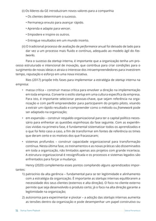 14 Startup Teams Playbook Sebrae Pernambuco
(i) Os líderes da GE introduziram novos valores para a companhia
• Os clientes determinam o sucesso.
• Permaneça enxuto para avançar rápido.
• Aprenda e adapte para vencer.
• Empodere e inspire os outros.
• Entregue resultados em um mundo incerto.
(ii) O tradicional processo de avaliação de performance anual foi deixado de lado para
dar vez a um processo mais fluido e contínuo, adequado ao modelo ágil do Fas-
tworks.
Para o sucesso da startup interna, é importante que a organização tenha um pro-
cesso estruturado e intencional de inovação, que contribua para criar condições para o
surgimento de novas ideias e atraia o interesse dos intraempreendedores para investirem
tempo, reputação e esforço em uma nova iniciativa.
Ries (2017) propõe três fases para implementar a estratégia de startup interna na
empresa:
• massa crítica – construir massa crítica para envolver a direção na implementação
em toda empresa. Converte o estilo startup em uma cultura específica da empresa.
Para isto, é importante selecionar pessoas-chave, que sejam referência na orga-
nização e com perfil empreendedor para participarem do projeto piloto, visando
a extrair um rápido resultado e compreender como o método ou framework pode
ser adaptado na organização;
• em expansão – construir respaldo organizacional para ter o capital político neces-
sário para enfrentar as questões espinhosas da fase seguinte. Com as experiên-
cias vividas na primeira fase, é fundamental sistematizar todos os aprendizados e
o que foi feito caso a caso, a fim de transformar em fontes de referência os times
que deram certo e os motivos dos que fracassaram;
• sistemas profundos – construir capacidade organizacional para transformação
contínua. Nesta última fase, os treinamentos e as novas práticas são disseminados
em toda a organização, não limitados apenas aos projetos com grande incerteza.
A estrutura organizacional é ressignificada e os processos e sistemas legados são
enfrentados para forçar a mudança.
Henry (2020) complementa esses pontos compilando alguns aprendizados impor-
tantes:
1) patrocínio da alta gerência – fundamental para se ter legitimidade e alinhamento
com a estratégia da organização. É importante as startups internas equilibrarem a
necessidade dos seus clientes (externos e alta direção). O foco no cliente externo
permite que seja desenvolvido o produto certo; já o foco na alta direção garante a
legitimidade na organização;
2) autonomia para experimentar e pivotar – a adoção das startups internas aumenta
as tensões dentro da organização e pode desempenhar um papel construtivo ou
 