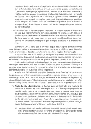 15
Startup Teams Playbook
Sebrae Pernambuco
destrutivo. Assim, a direção precisa gerenciar e garantir que as tensões se alinhem
com as funções da empresa. Desta forma, é fundamental que seja estimulada uma
nova cultura de cooperação que viabilize o convívio entre as startups internas e o
negócio existente, porque o verdadeiro produto das startups internas é o modelo
de negócio – e não o produto em si. Portanto, a organização não pode temer que
a startup interna atrapalhe o negócio tradicional. Deve deixá-la avançar principal-
mente porque a essência da inovação é encontrar e aprender sobre os clientes e
seus problemas. E mesmo que a startup interna não consiga atingir seu objetivo,
ela aprendeu algo;
3) times dinâmicos e motivados – gerar motivação para os participantes é fundamen-
tal para que eles tenham uma participação pessoal no resultado. Nem sempre a
motivação precisa ser extrínseca, com recebimento de bônus ou aumento salarial.
Também pode ser intrínseca, como ter uma nova experiência. Outro ponto rele-
vante é ter um time multidisciplinar (por exemplo, especialistas e recém-forma-
dos).
Schwertner (2017) alerta que a estratégia digital adotada pelas startups internas
deve focar em melhorar a experiência do cliente, aumentar a eficiência, gerar inovação,
melhorar a tomada de decisão e transformar o modelo de negócio da organização.
Startup interna é um instrumento para a organização experimentar iniciativas ino-
vadoras por meio de grupos de colaboradores e apresentar o ambiente ideal para fomen-
tar a inovação e o empreendedorismo em grandes empresas (EDISON, 2015, p. 608).
A principal metodologia utilizada pelas corporações em suas startups internas é a
abordagem Lean Startup, que não considera a interação entre o processo da startup e o
processo atual das empresas. Por conta disso, Edson (2015) acredita que a abordagem
Lean Startup precisa ser ajustada à cultura corporativa.
Kuratko et al. (2013) identificaram cinco dimensões específicas que são determinan-
tes para criar um ambiente organizacional propício ao comportamento empreendedor e
inovador: (1) apoio da alta administração; (2) autonomia de trabalho; (3) recompensas; (4)
disponibilidade de tempo; e (5) limites organizacionais. Fazendo uma correlação com o fra-
mework Startup Teams, aplicado no Sebrae/PE, é possível evidenciar os pontos destacados.
1. Apoio da alta administração – o Startup Team foi idealizado pela diretoria do
Sebrae/PE e definido no Plano Estratégico 2019-2023 como principal projeto de
transformação cultural da instituição. Isto deu maior segurança para todos os
colaboradores participarem dos Startup Teams, mesmo sendo uma iniciativa que
não estaria em seu job description ou nas suas metas de desempenho. Esse apoio
da alta administração engajou os colaboradores a participarem de forma voluntá-
ria através da demonstração de que era estratégico e importante para a instituição
e contribuiria para o desenvolvimento profissional de todos.
1.1 Sem o apoio tácito e não fazendo parte da agenda estratégica da alta direção,
seria praticamente impossível executar o projeto em sua completude, diante
dos inúmeros desafios da sua execução, inerentes à inovação.
 