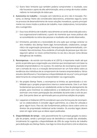 16 Startup Teams Playbook Sebrae Pernambuco
1.2 Outro fator limitante que também poderia comprometer o resultado, caso
não houvesse o apoio da alta administração, seria a crença de muitos colabo-
radores na manutenção do status quo.
2. Autonomia no trabalho – inovação sem tolerância ao erro não é inovação. Por-
tanto, os Startup Teams são considerados laboratórios, ambientes seguros, tanto
no processo de desenvolvimento de novas soluções inovadoras, quanto principal-
mente nos novos modos e práticas de trabalho, mais colaborativos, horizontaliza-
dos e autogeridos
2.1 Essa nova dinâmica de trabalho naturalmente vai sendo absorvida pela estru-
tura organizacional tradicional, a partir do momento que novas práticas vão
se consolidando na rotina das pessoas e resultados vão sendo observados.
2.2 Entretanto, percebe-se a necessidade de uma ação que consiga conectar os
dois modelos: dos Startup Teams (ágil, horizontalizado, colaborativo, autoge-
rido) e da organização (processual, hierarquizado, departamentalizado, con-
trolado). Nas entrevistas, ficou evidente a frustração de pessoas que não con-
seguiram aplicar os novos conhecimentos no seu dia a dia por conta dessas
divergências de modelos.
3. Recompensas – de acordo com Kuratko et al. (2013), é importante medir até que
ponto se percebe que a organização usa sistemas que recompensam com base na
atividade empreendedora e no sucesso. Os sistemas de recompensa que incenti-
vam a tomada de risco e a inovação demonstraram ter um forte efeito sobre as
tendências dos indivíduos de se comportarem de maneira empreendedora. Vários
estudos identificaram a “recompensa e disponibilidade de recurso” como principal
determinante do comportamento empreendedor nas organizações.
3.1. No projeto Startup Teams, a recompensa se limitou ao aprendizado e à visi-
bilidade que o projeto proporciona interna e externamente. Este é um fator
fundamental que precisa ser estabelecido ainda na fase de planejamento do
projeto, para incentivar os colaboradores a se dedicarem com mais afinco e
estimular uma maior participação das atividades durante todo o ciclo do pro-
jeto. Este ponto deve ser aprimorado para as próximas edições do projeto.
3.2. Leppänen e Hokkanen (2015) consideram que uma forma justa de recompen-
sar os colaboradores é conceder algum patrimônio, se a ideia for utilizada e
gerar algum lucro. Para tal, são fundamentais políticas claras sobre como os
direitos de propriedade intelectual serão tratados. Os acordos legais devem
estar em vigor antes que as ideias sejam publicadas.
4. Disponibilidade de tempo – este possivelmente foi o principal gargalo na execu-
ção do projeto, sendo a principal causa de desistência e evasão das atividades.
Inicialmente foi sugerida a disponibilidade de 20% da carga horária de trabalho
para dedicação aos Startup Teams, mas logo no início do primeiro ciclo se observou
 