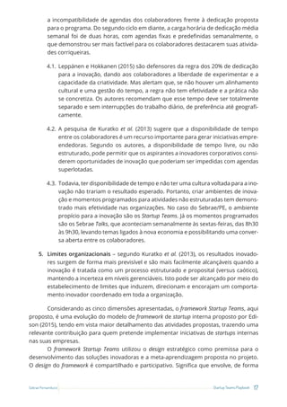 17
Startup Teams Playbook
Sebrae Pernambuco
a incompatibilidade de agendas dos colaboradores frente à dedicação proposta
para o programa. Do segundo ciclo em diante, a carga horária de dedicação média
semanal foi de duas horas, com agendas fixas e predefinidas semanalmente, o
que demonstrou ser mais factível para os colaboradores destacarem suas ativida-
des corriqueiras.
4.1. Leppänen e Hokkanen (2015) são defensores da regra dos 20% de dedicação
para a inovação, dando aos colaboradores a liberdade de experimentar e a
capacidade da criatividade. Mas alertam que, se não houver um alinhamento
cultural e uma gestão do tempo, a regra não tem efetividade e a prática não
se concretiza. Os autores recomendam que esse tempo deve ser totalmente
separado e sem interrupções do trabalho diário, de preferência até geografi-
camente.
4.2. A pesquisa de Kuratko et al. (2013) sugere que a disponibilidade de tempo
entre os colaboradores é um recurso importante para gerar iniciativas empre-
endedoras. Segundo os autores, a disponibilidade de tempo livre, ou não
estruturado, pode permitir que os aspirantes a inovadores corporativos consi-
derem oportunidades de inovação que poderiam ser impedidas com agendas
superlotadas.
4.3. Todavia, ter disponibilidade de tempo e não ter uma cultura voltada para a ino-
vação não trariam o resultado esperado. Portanto, criar ambientes de inova-
ção e momentos programados para atividades não estruturadas tem demons-
trado mais efetividade nas organizações. No caso do Sebrae/PE, o ambiente
propício para a inovação são os Startup Teams. Já os momentos programados
são os Sebrae Talks, que aconteciam semanalmente às sextas-feiras, das 8h30
às 9h30, levando temas ligados à nova economia e possibilitando uma conver-
sa aberta entre os colaboradores.
5. Limites organizacionais – segundo Kuratko et al. (2013), os resultados inovado-
res surgem de forma mais previsível e são mais facilmente alcançáveis quando a
inovação é tratada como um processo estruturado e proposital (versus caótico),
mantendo a incerteza em níveis gerenciáveis. Isto pode ser alcançado por meio do
estabelecimento de limites que induzem, direcionam e encorajam um comporta-
mento inovador coordenado em toda a organização.
Considerando as cinco dimensões apresentadas, o framework Startup Teams, aqui
proposto, é uma evolução do modelo de framework de startup interna proposto por Edi-
son (2015), tendo em vista maior detalhamento das atividades propostas, trazendo uma
relevante contribuição para quem pretende implementar iniciativas de startups internas
nas suas empresas.
O framework Startup Teams utilizou o design estratégico como premissa para o
desenvolvimento das soluções inovadoras e a meta-aprendizagem proposta no projeto.
O design do framework é compartilhado e participativo. Significa que envolve, de forma
 