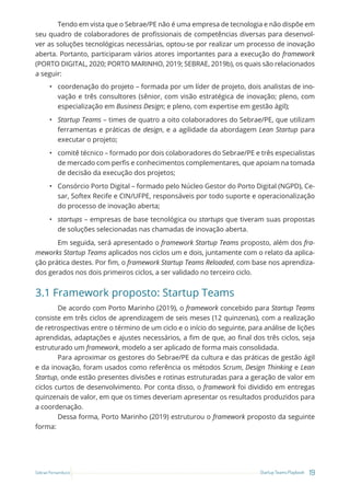 19
Startup Teams Playbook
Sebrae Pernambuco
Tendo em vista que o Sebrae/PE não é uma empresa de tecnologia e não dispõe em
seu quadro de colaboradores de profissionais de competências diversas para desenvol-
ver as soluções tecnológicas necessárias, optou-se por realizar um processo de inovação
aberta. Portanto, participaram vários atores importantes para a execução do framework
(PORTO DIGITAL, 2020; PORTO MARINHO, 2019; SEBRAE, 2019b), os quais são relacionados
a seguir:
• coordenação do projeto – formada por um líder de projeto, dois analistas de ino-
vação e três consultores (sênior, com visão estratégica de inovação; pleno, com
especialização em Business Design; e pleno, com expertise em gestão ágil);
• Startup Teams – times de quatro a oito colaboradores do Sebrae/PE, que utilizam
ferramentas e práticas de design, e a agilidade da abordagem Lean Startup para
executar o projeto;
• comitê técnico – formado por dois colaboradores do Sebrae/PE e três especialistas
de mercado com perfis e conhecimentos complementares, que apoiam na tomada
de decisão da execução dos projetos;
• Consórcio Porto Digital – formado pelo Núcleo Gestor do Porto Digital (NGPD), Ce-
sar, Softex Recife e CIN/UFPE, responsáveis por todo suporte e operacionalização
do processo de inovação aberta;
• startups – empresas de base tecnológica ou startups que tiveram suas propostas
de soluções selecionadas nas chamadas de inovação aberta.
Em seguida, será apresentado o framework Startup Teams proposto, além dos fra-
meworks Startup Teams aplicados nos ciclos um e dois, juntamente com o relato da aplica-
ção prática destes. Por fim, o framework Startup Teams Reloaded, com base nos aprendiza-
dos gerados nos dois primeiros ciclos, a ser validado no terceiro ciclo.
3.1 Framework proposto: Startup Teams
De acordo com Porto Marinho (2019), o framework concebido para Startup Teams
consiste em três ciclos de aprendizagem de seis meses (12 quinzenas), com a realização
de retrospectivas entre o término de um ciclo e o início do seguinte, para análise de lições
aprendidas, adaptações e ajustes necessários, a fim de que, ao final dos três ciclos, seja
estruturado um framework, modelo a ser aplicado de forma mais consolidada.
Para aproximar os gestores do Sebrae/PE da cultura e das práticas de gestão ágil
e da inovação, foram usados como referência os métodos Scrum, Design Thinking e Lean
Startup, onde estão presentes divisões e rotinas estruturadas para a geração de valor em
ciclos curtos de desenvolvimento. Por conta disso, o framework foi dividido em entregas
quinzenais de valor, em que os times deveriam apresentar os resultados produzidos para
a coordenação.
Dessa forma, Porto Marinho (2019) estruturou o framework proposto da seguinte
forma:
 