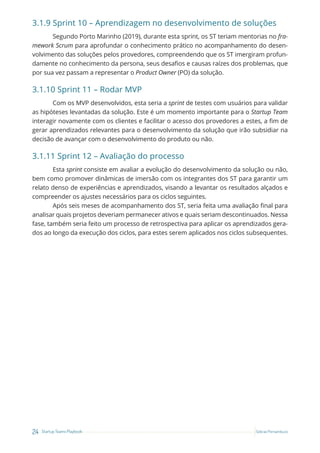 24 Startup Teams Playbook Sebrae Pernambuco
3.1.9 Sprint 10 – Aprendizagem no desenvolvimento de soluções
Segundo Porto Marinho (2019), durante esta sprint, os ST teriam mentorias no fra-
mework Scrum para aprofundar o conhecimento prático no acompanhamento do desen-
volvimento das soluções pelos provedores, compreendendo que os ST imergiram profun-
damente no conhecimento da persona, seus desafios e causas raízes dos problemas, que
por sua vez passam a representar o Product Owner (PO) da solução.
3.1.10 Sprint 11 – Rodar MVP
Com os MVP desenvolvidos, esta seria a sprint de testes com usuários para validar
as hipóteses levantadas da solução. Este é um momento importante para o Startup Team
interagir novamente com os clientes e facilitar o acesso dos provedores a estes, a fim de
gerar aprendizados relevantes para o desenvolvimento da solução que irão subsidiar na
decisão de avançar com o desenvolvimento do produto ou não.
3.1.11 Sprint 12 – Avaliação do processo
Esta sprint consiste em avaliar a evolução do desenvolvimento da solução ou não,
bem como promover dinâmicas de imersão com os integrantes dos ST para garantir um
relato denso de experiências e aprendizados, visando a levantar os resultados alçados e
compreender os ajustes necessários para os ciclos seguintes.
Após seis meses de acompanhamento dos ST, seria feita uma avaliação final para
analisar quais projetos deveriam permanecer ativos e quais seriam descontinuados. Nessa
fase, também seria feito um processo de retrospectiva para aplicar os aprendizados gera-
dos ao longo da execução dos ciclos, para estes serem aplicados nos ciclos subsequentes.
 