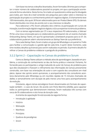 28 Startup Teams Playbook Sebrae Pernambuco
Com base nos temas e desafios levantados, foram formados 30 times para compor-
tar o maior número de colaboradores possível no projeto, em que a participação aconte-
ceria de forma voluntária. Desta forma, foi criado um questionário online que foi divulgado
para todos, por meio de e-mail contendo seis perguntas para saber sobre o interesse na
participação do projeto e o conhecimento prévio em negócios digitais. O chamamento teve
109 interessados, dos quais 30 foram selecionados para ser Product Owner (PO). Os demais
foram distribuídos nos times de acordo com o seu interesse no desafio.
Para selecionar o PO, foram utilizados dois critérios: (i) participação em cursos de
inovação, transformação digital e negócios digitais; e (ii) sua expertise no tema do problema.
Com os temas segmentados por ST e seus respectivos PO selecionados, o Sebrae/
PE fez uma nova convocação para os colaboradores participarem de um evento chamado
Onboarding Startup Teams, em que foi apresentado o framework proposto para os ST. Os
colaboradores puderam aderir voluntariamente ao Startup Team de sua preferência.
Para cada Startup Team, foram criados um grupo de WhatsApp e um painel no Trello
para facilitar a comunicação e a gestão ágil de cada time. A partir deste momento, cada
time recebeu desafios quinzenais para serem realizados no período. O primeiro desafio foi
refinar o Canvas do problema e elaborar o parágrafo do problema.
3.2.2 Sprint 2 – Capacitação no Canvas do problema e Scrum
Como os Startup Teams utilizam o método ativo de aprendizagem, baseado em pro-
blema, a construção do conhecimento se deu de forma prática e vivencial. Portanto, foi
fornecido para os participantes o artigo traduzido do autor do Canvas do problema para
que eles estudassem e fizessem o refinamento das informações do Canvas previamente
construído, com base nas orientações do autor e com suporte dos consultores em nível
pleno. Apesar das sprints serem quinzenais, o acompanhamento dos consultores acon-
tecia diariamente pelo WhatsApp ou em reuniões rápidas de 15 minutos chamadas de
dailies; e semanalmente com duração de pelo menos uma hora para acompanhamento
da evolução.
Entretanto, alguns temas estratégicos foram disseminados em formato de capaci-
tação também – o caso do Scrum. De acordo com Porto Marinho (2020b), para capacitar
todos os participantes que demonstraram interesse, foram realizadas três turmas com
cerca de 95 colaboradores e oito horas de duração cada.
A ementa da capacitação foi estruturada da seguinte forma:
• Introdução à agilidade
• História
• Motivação
• Manifesto
• Princípios
• Quebras de paradigmas
• Scrum
 