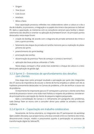 29
Startup Teams Playbook
Sebrae Pernambuco
• Origem
• Time Scrum
• Ciclo Scrum
• Artefatos
• Mitos e fatos
Essa capacitação provocou reflexões nos colaboradores sobre a cultura e o dia a
dia de trabalho, os processos, a integração e os papéis dos times e das pessoas no Sebrae/
PE. Após a capacitação, as mentorias com os consultores serviram para facilitar o desen-
volvimento dos desafios e orientar na aplicação do framework Scrum. Os principais pontos
destacados nesta etapa foram:
• criação do backlog, de acordo com o diagrama de jornada semestral dos times e
com a sprint corrente;
• fatiamento das etapas da jornada em tarefas menores para a realização do plane-
jamento da sprint;
• preenchimento do sprint backlog;
• priorização das tarefas;
• disseminação da premissa “Pare de começar e comece a terminar”;
• aplicação das boas práticas utilizando o Trello.
Nesta etapa, começam a ficar ainda mais evidentes o choque de cultura e a resis-
tência pela aplicação da gestão ágil.
3.2.3 Sprint 3 – Entrevistas de aprofundamento dos desafios
com clientes
Esta etapa teve como principal resultado a percepção por parte dos integrantes
dos ST acerca da importância de escutar o cliente de forma empática e validar com ele as
hipóteses previamente destacadas no Canvas do problema, a fim de verificar a causa raiz
do problema.
O movimento foi importante para os ST começarem a priorizar o cliente como foco
central do processo e terem uma visão mais holística a respeito do problema, consideran-
do principalmente a percepção do cliente do pequeno negócio pesquisado.
Após a consolidação do Canvas e o refinamento em parágrafos dos problemas,
cada Startup Team se reuniu com o consultor sênior para validar os achados e discutir
melhoria.
3.2.4 Sprint 4 – Capacitação em trabalho colaborativo
Novamente, de forma voluntária, os integrantes dos ST participaram do workshop
Open Leaders Discovery, que proporcionou uma boa conexão entre os membros dos times,
desconstruindo crenças, medos e preconceitos quanto à participação no processo de
transformação digital do Sebrae/PE.
 
