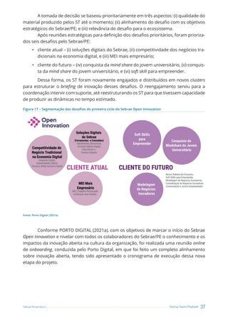 37
Startup Teams Playbook
Sebrae Pernambuco
A tomada de decisão se baseou prioritariamente em três aspectos: (i) qualidade do
material produzido pelos ST até o momento; (ii) alinhamento do desafio com os objetivos
estratégicos do Sebrae/PE; e (iii) relevância do desafio para o ecossistema.
Após reuniões estratégicas para definição dos desafios prioritários, foram prioriza-
dos seis desafios pelo Sebrae/PE:
• cliente atual – (i) soluções digitais do Sebrae, (ii) competitividade dos negócios tra-
dicionais na economia digital, e (iii) MEI mais empresário;
• cliente do futuro – (iv) conquista da mind share do jovem universitário, (v) conquis-
ta da mind share do jovem universitário, e (vi) soft skill para empreender.
Dessa forma, os ST foram novamente engajados e distribuídos em novos clusters
para estruturar o briefing de inovação desses desafios. O reengajamento serviu para a
coordenação intervir com suporte, até reestruturando os ST para que tivessem capacidade
de produzir as dinâmicas no tempo estimado.
Figura 17 – Segmentação dos desafios do primeiro ciclo do Sebrae Open Innovation
Fonte: Porto Digital (2021a)
Conforme PORTO DIGITAL (2021a), com os objetivos de marcar o início do Sebrae
Open Innovation e nivelar com todos os colaboradores do Sebrae/PE o conhecimento e os
impactos da inovação aberta na cultura da organização, foi realizada uma reunião online
de onboarding, conduzida pelo Porto Digital, em que foi feito um completo alinhamento
sobre inovação aberta, tendo sido apresentado o cronograma de execução dessa nova
etapa do projeto.
 