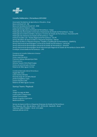 Conselho Deliberativo | Pernambuco 2019-2022
Associação Nordestina da Agricultura e Pecuária – Anap
Banco do Brasil S/A – BB
Banco do Nordeste do Brasil S/A – BNB
Caixa Econômica Federal – Caixa
Federação da Agricultura do Estado de Pernambuco – Faepe
Federação das Associações Comerciais e Empresariais do Estado de Pernambuco – Facep
Federação do Comércio de Bens, Serviços e Turismo do Estado de Pernambuco – Fecomércio/PE
Federação das Indústrias do Estado de Pernambuco – Fiepe
Instituto Euvaldo Lodi – Núcleo Regional de Pernambuco – IEL/PE
Serviço Brasileiro de Apoio às Micro e Pequenas Empresas – Sebrae
Secretaria da Micro e Pequena Empresa, Trabalho e Qualificação de Pernambuco – SEMPETQ
Serviço Nacional de Aprendizagem Comercial do Estado de Pernambuco – Senac/PE
Serviço Nacional de Aprendizagem Industrial do Estado de Pernambuco – Senai/PE
Serviço Nacional de Aprendizagem Rural–Administração Regional do Estado de Pernambuco–Senar-AR/PE
Fundação Universidade de Pernambuco – UPE
Presidente do Conselho Deliberativo Estadual
Ricardo Essinger
Diretor superintendente
Francisco Saboya Albuquerque Neto
Diretora técnica
Adriana Tavares Côrte Real Kruppa
Diretora de administração e finanças
Roberta de Melo Aguiar Correia
Comitê de Editoração Sebrae Pernambuco
Angela Miki Saito
Carla Andreia Almeida
Eduardo Jorge de Carvalho Maciel
Janete Evangelista Lopes
Jussara Siqueira Leite
Roberta de Melo Aguiar Correia
Startup Teams Playbook
Textos
Thiago Suruagy de Melo
Projeto gráfico e diagramação
Zdizain Comunicação
Revisão ortográfica e gramatical
Betânia Jerônimo
Serviço de Apoio às Micro e Pequenas Empresas do Estado de Pernambuco
Rua Tabaiares, 360 – Ilha do Retiro – CEP. 50750-230 – Recife/PE – Brasil
Telefones: 0800 5700800 / +55 81 2101.8400
www.pe.sebrae.com.br
 