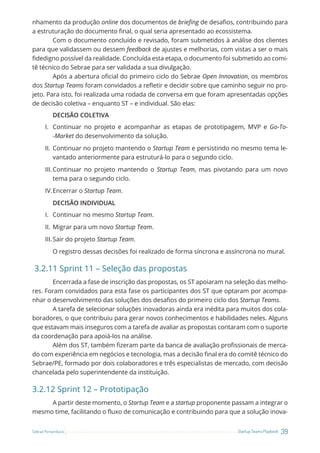 39
Startup Teams Playbook
Sebrae Pernambuco
nhamento da produção online dos documentos de briefing de desafios, contribuindo para
a estruturação do documento final, o qual seria apresentado ao ecossistema.
Com o documento concluído e revisado, foram submetidos à análise dos clientes
para que validassem ou dessem feedback de ajustes e melhorias, com vistas a ser o mais
fidedigno possível da realidade. Concluída esta etapa, o documento foi submetido ao comi-
tê técnico do Sebrae para ser validada a sua divulgação.
Após a abertura oficial do primeiro ciclo do Sebrae Open Innovation, os membros
dos Startup Teams foram convidados a refletir e decidir sobre que caminho seguir no pro-
jeto. Para isto, foi realizada uma rodada de conversa em que foram apresentadas opções
de decisão coletiva – enquanto ST – e individual. São elas:
DECISÃO COLETIVA
I. Continuar no projeto e acompanhar as etapas de prototipagem, MVP e Go-To-
-Market do desenvolvimento da solução.
II. Continuar no projeto mantendo o Startup Team e persistindo no mesmo tema le-
vantado anteriormente para estruturá-lo para o segundo ciclo.
III.Continuar no projeto mantendo o Startup Team, mas pivotando para um novo
tema para o segundo ciclo.
IV.Encerrar o Startup Team.
DECISÃO INDIVIDUAL
I. Continuar no mesmo Startup Team.
II. Migrar para um novo Startup Team.
III.Sair do projeto Startup Team.
O registro dessas decisões foi realizado de forma síncrona e assíncrona no mural.
3.2.11 Sprint 11 – Seleção das propostas
Encerrada a fase de inscrição das propostas, os ST apoiaram na seleção das melho-
res. Foram convidados para esta fase os participantes dos ST que optaram por acompa-
nhar o desenvolvimento das soluções dos desafios do primeiro ciclo dos Startup Teams.
A tarefa de selecionar soluções inovadoras ainda era inédita para muitos dos cola-
boradores, o que contribuiu para gerar novos conhecimentos e habilidades neles. Alguns
que estavam mais inseguros com a tarefa de avaliar as propostas contaram com o suporte
da coordenação para apoiá-los na análise.
Além dos ST, também fizeram parte da banca de avaliação profissionais de merca-
do com experiência em negócios e tecnologia, mas a decisão final era do comitê técnico do
Sebrae/PE, formado por dois colaboradores e três especialistas de mercado, com decisão
chancelada pelo superintendente da instituição.
3.2.12 Sprint 12 – Prototipação
A partir deste momento, o Startup Team e a startup proponente passam a integrar o
mesmo time, facilitando o fluxo de comunicação e contribuindo para que a solução inova-
 