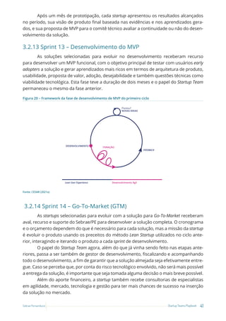 41
Startup Teams Playbook
Sebrae Pernambuco
Após um mês de prototipação, cada startup apresentou os resultados alcançados
no período, sua visão de produto final baseada nas evidências e nos aprendizados gera-
dos, e sua proposta de MVP para o comitê técnico avaliar a continuidade ou não do desen-
volvimento da solução.
3.2.13 Sprint 13 – Desenvolvimento do MVP
As soluções selecionadas para evoluir no desenvolvimento receberam recurso
para desenvolver um MVP funcional, com o objetivo principal de testar com usuários early
adopters a solução e gerar aprendizados mais ricos em termos de arquitetura de produto,
usabilidade, proposta de valor, adoção, desejabilidade e também questões técnicas como
viabilidade tecnológica. Esta fase teve a duração de dois meses e o papel do Startup Team
permaneceu o mesmo da fase anterior.
Figura 20 – Framework da fase de desenvolvimento de MVP do primeiro ciclo
Pivotou?
NOVAS IDEIAS
Desenvolvimento Ágil
Lean User Experience
DESENVOLVIMENTO
ITERAÇÃO
FEEDBACK
Fonte: CESAR (2021a)
3.2.14 Sprint 14 – Go-To-Market (GTM)
As startups selecionadas para evoluir com a solução para Go-To-Market receberam
aval, recurso e suporte do Sebrae/PE para desenvolver a solução completa. O cronograma
e o orçamento dependem do que é necessário para cada solução, mas a missão da startup
é evoluir o produto usando os preceitos do método Lean Startup utilizados no ciclo ante-
rior, interagindo e iterando o produto a cada sprint de desenvolvimento.
O papel do Startup Team agora, além do que já vinha sendo feito nas etapas ante-
riores, passa a ser também de gestor de desenvolvimento, fiscalizando e acompanhando
todo o desenvolvimento, a fim de garantir que a solução almejada seja efetivamente entre-
gue. Caso se perceba que, por conta do risco tecnológico envolvido, não será mais possível
a entrega da solução, é importante que seja tomada alguma decisão o mais breve possível.
Além do aporte financeiro, a startup também recebe consultorias de especialistas
em agilidade, mercado, tecnologia e gestão para ter mais chances de sucesso na inserção
da solução no mercado.
 