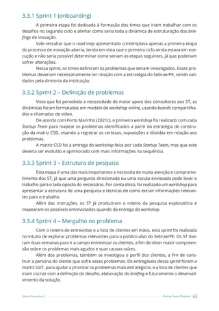 43
Startup Teams Playbook
Sebrae Pernambuco
3.3.1 Sprint 1 (onboarding)
A primeira etapa foi dedicada à formação dos times que iriam trabalhar com os
desafios no segundo ciclo e alinhar como seria toda a dinâmica de estruturação dos brie-
fings de inovação.
Vale ressaltar que o road map apresentado contemplava apenas a primeira etapa
do processo de inovação aberta, tendo em vista que o primeiro ciclo ainda estava em exe-
cução e não seria possível determinar como seriam as etapas seguintes, já que poderiam
sofrer alterações.
Nessa sprint, os times definiram os problemas que seriam investigados. Esses pro-
blemas deveriam necessariamente ter relação com a estratégia do Sebrae/PE, sendo vali-
dados pela diretoria da instituição.
3.3.2 Sprint 2 – Definição de problemas
Visto que foi percebida a necessidade de maior apoio dos consultores aos ST, as
dinâmicas foram formatadas em modelo de workshop online, usando boards compartilha-
dos e chamadas de vídeo.
De acordo com Porto Marinho (2021c), o primeiro workshop foi realizado com cada
Startup Team para mapear os problemas identificados a partir da estratégia de constru-
ção da matriz CSD, visando a registrar as certezas, suposições e dúvidas em relação aos
problemas.
A matriz CSD foi a entrega do workshop feita por cada Startup Team, mas que este
deveria ser evoluído e aprimorado com mais informações na sequência.
3.3.3 Sprint 3 – Estrutura de pesquisa
Esta etapa é uma das mais importantes e necessita de muita atenção e comprome-
timento dos ST, já que uma pergunta direcionada ou uma escuta enviesada pode levar o
trabalho para o lado oposto do necessário. Por conta disso, foi realizado um workshop para
apresentar a estrutura de uma pesquisa e técnicas de como extrair informações relevan-
tes para o trabalho.
Além das instruções, os ST já produziram o roteiro da pesquisa exploratória e
mapearam os possíveis entrevistados quando da entrega do workshop.
3.3.4 Sprint 4 – Mergulho no problema
Com o roteiro de entrevistas e a lista de clientes em mãos, esta sprint foi realizada
no intuito de explorar problemas relevantes para o público-alvo do Sebrae/PE. Os ST tive-
ram duas semanas para ir a campo entrevistar os clientes, a fim de obter maior compreen-
são sobre os problemas mais agudos e suas causas raízes.
Além dos problemas, também se investigou o perfil dos clientes, a fim de cons-
truir a persona do cliente que sofre esses problemas. Os entregáveis dessa sprint foram a
matriz GUT, para ajudar a priorizar os problemas mais estratégicos, e a lista de clientes que
iriam cocriar com a definição do desafio, elaboração do briefing e futuramente o desenvol-
vimento da solução.
 