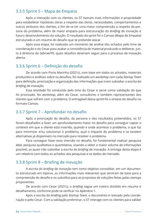 44 Startup Teams Playbook Sebrae Pernambuco
3.3.5 Sprint 5 – Mapa de Empatia
Após a interação com os clientes, os ST tiveram mais informações e propriedade
para estabelecer hipóteses claras a respeito das dores, necessidades, comportamentos e
outros atributos dos clientes, a fim de se ter uma maior compreensão a respeito da per-
sona do problema, além de maior empatia para estruturação do briefing de inovação e
futuro desenvolvimento da solução. O resultado da sprint foi o Canvas (Mapa de Empatia)
estruturado e um resumo do desafio que se pretende atacar.
Após essa etapa, foi realizado um momento de análise dos achados pelo time de
coordenação e do Cesar para avaliar a consistência do material produzido e deliberar, jun-
to à diretoria do Sebrae/PE, quais desafios deveriam seguir para o processo de inovação
aberta.
3.3.6 Sprint 6 – Definição do desafio
De acordo com Porto Marinho (2021c), com base em todos os achados, materiais
produzidos e análises sobre os desafios, foi realizado um workshop com cada Startup Team
para definição, priorização e organização das informações que iriam subsidiar a escrita do
briefing de inovação.
Essa atividade foi conduzida pelo time do Cesar e serve como validação do que
foi priorizado. No workshop, além do Cesar, consultores e também representantes dos
clientes que sofrem com o problema. O entregável dessa sprint foi a síntese do desafio no
formato Canvas.
3.3.7 Sprint 7 – Aprofundar no desafio
Após a priorização do desafio, da persona e dos resultados pretendidos, os ST
foram desafiados a fazer um aprofundamento maior no desafio para conseguir captar o
contexto em que o cliente está inserido, quando e onde acontece o problema, o que faz
para minimizar e/ou solucionar o problema, qual o impacto do problema e se existem
alternativas já disponíveis no mercado para resolver o problema.
Para conseguir fazer essa imersão no desafio, foi fundamental realizar pesquisa
desk, pesquisa qualitativa e quantitativa, visando a obter o maior volume de informações
possível, as quais irão subsidiar a escrita do briefing de inovação. A entrega desta etapa é
um relatório com todos os achados das pesquisas e os dados de mercado.
3.3.8 Sprint 8 – Briefing de inovação
A escrita do briefing de inovação tem como objetivo consolidar, em um documen-
to estruturado em tópicos, as informações mais relevantes que serviram de base para a
compreensão do desafio e os subsídios para as propostas de soluções feitas pelas startups
proponentes.
De acordo com Cesar (2021c), o briefing segue um roteiro dividido em resumo e
detalhamento, conforme pode se verificar no Apêndice 1.
Após a escrita do briefing pelo Startup Team, o documento é revisado pela coorde-
nação e pelo Cesar. Com a validação preliminar, o ST interage com os clientes para validar
 