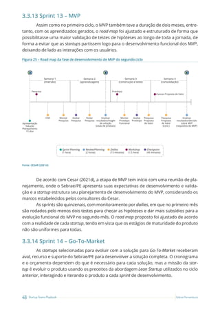 48 Startup Teams Playbook Sebrae Pernambuco
3.3.13 Sprint 13 – MVP
Assim como no primeiro ciclo, o MVP também teve a duração de dois meses, entre-
tanto, com os aprendizados gerados, o road map foi ajustado e estruturado de forma que
possibilitasse uma maior validação de testes de hipóteses ao longo de toda a jornada, de
forma a evitar que as startups partissem logo para o desenvolvimento funcional dos MVP,
deixando de lado as interações com os usuários.
Figura 25 – Road map da fase de desenvolvimento de MVP do segundo ciclo
Montar
Protótipo
Funcional
Avaliar
Protótipo
Pesquisa
Proposta
de Valor
Pesquisa
Proposta
de Valor
(cont.)
Apresentação
Solução
Planejamento
15 dias
Rodar
Pesquisa
Avaliar
Pesquisa
Analisar
resultados/insight
de solução
(visão de produto)
Analisar
resultados/decisão
sobre MVP
(requisitos do MVP)
Montar
Pesquisa
CSD
Pesquisa Protótipo
Canvas Proposta de Valor
Semana 1
(imersão)
Semana 2
(aprendizagem)
Semana 3
(construção e teste)
Semana 4
(consolidação)
Sprint Planning
(1 hora)
Review/Planning
(2 horas)
Dailies
(15 minutos)
Workshop
(1.5 hora)
Checkpoint
(45 minutos)
Fonte: CESAR (2021d)
De acordo com Cesar (2021d), a etapa de MVP tem início com uma reunião de pla-
nejamento, onde o Sebrae/PE apresenta suas expectativas de desenvolvimento e valida-
ção e a startup estrutura seu planejamento de desenvolvimento do MVP, considerando os
marcos estabelecidos pelos consultores do Cesar.
As sprints são quinzenais, com monitoramento por dailies, em que no primeiro mês
são rodados pelo menos dois testes para checar as hipóteses e dar mais subsídios para a
evolução funcional do MVP no segundo mês. O road map proposto foi ajustado de acordo
com a realidade de cada startup, tendo em vista que os estágios de maturidade do produto
não são uniformes para todas.
3.3.14 Sprint 14 – Go-To-Market
As startups selecionadas para evoluir com a solução para Go-To-Market receberam
aval, recurso e suporte do Sebrae/PE para desenvolver a solução completa. O cronograma
e o orçamento dependem do que é necessário para cada solução, mas a missão da star-
tup é evoluir o produto usando os preceitos da abordagem Lean Startup utilizados no ciclo
anterior, interagindo e iterando o produto a cada sprint de desenvolvimento.
 