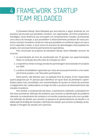 51
Startup Teams Playbook
Sebrae Pernambuco
4 FRAMEWORK STARTUP
TEAM RELOADED
O framework Startup Team Reloaded que será descrito a seguir pretende ser um
processo estruturado que possibilita introduzir nas organizações, de forma proposital e
estratégica, novas dinâmicas que encorajem um comportamento inovador, promovendo
uma cultura da inovação, e que possibilitem o desenvolvimento produtivo de novos pro-
dutos e serviços inovadores, tendo em vista que possibilita um ambiente seguro em que o
erro é esperado e aceito, e serve como um processo de aprendizagem ativa baseada em
projeto, com acompanhamento permanente de especialistas.
Para construção da proposta de framework Startup Teams Reloaded, serviram de
insumos:
1. os aprendizados do time de coordenação dos ST gerados nas experimentações
feitas na condução dos três ciclos de inovação em 2021;
2. a experiência vivida na longa jornada de aprendizagem ativa baseada em projetos
em 2020;
3. a análise dos feedbacks registrados por meio de escuta permanente e uma avalia-
ção final do projeto, a ser feita pelos participantes.
Nesse ponto, vale destacar que, na avaliação final do projeto, foram respondidas
quatro perguntas por 41 pessoas para identificar em quais fases do framework o apren-
dizado estava mais consolidado, com recomendações de ajustes no intuito de aumentar
o engajamento dos colaboradores ao longo de todo o processo de desenvolvimento das
soluções inovadoras.
Para facilitar a compreensão das fases, o questionário subdividiu o framework em
três fases prioritárias: definição do problema, que consiste na identificação do problema
relevante, no entendimento do contexto e na imersão na persona que sofre com o proble-
ma; definição do desafio, que consiste na pesquisa de aprofundamento do desafio e na
elaboração do briefing de inovação; e definição da solução, que consiste na ideação, proto-
tipação e checagem da solução com a persona.
 