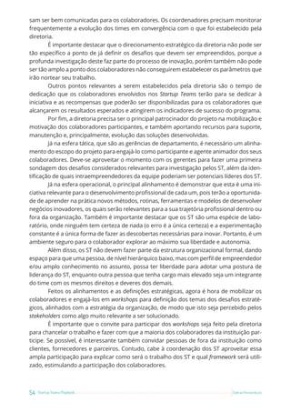 54 Startup Teams Playbook Sebrae Pernambuco
sam ser bem comunicadas para os colaboradores. Os coordenadores precisam monitorar
frequentemente a evolução dos times em convergência com o que foi estabelecido pela
diretoria.
É importante destacar que o direcionamento estratégico da diretoria não pode ser
tão específico a ponto de já definir os desafios que devem ser empreendidos, porque a
profunda investigação deste faz parte do processo de inovação, porém também não pode
ser tão amplo a ponto dos colaboradores não conseguirem estabelecer os parâmetros que
irão nortear seu trabalho.
Outros pontos relevantes a serem estabelecidos pela diretoria são o tempo de
dedicação que os colaboradores envolvidos nos Startup Teams terão para se dedicar à
iniciativa e as recompensas que poderão ser disponibilizadas para os colaboradores que
alcançarem os resultados esperados e atingirem os indicadores de sucesso do programa.
Por fim, a diretoria precisa ser o principal patrocinador do projeto na mobilização e
motivação dos colaboradores participantes, e também aportando recursos para suporte,
manutenção e, principalmente, evolução das soluções desenvolvidas.
Já na esfera tática, que são as gerências de departamento, é necessário um alinha-
mento do escopo do projeto para engajá-lo como participante e agente animador dos seus
colaboradores. Deve-se aproveitar o momento com os gerentes para fazer uma primeira
sondagem dos desafios considerados relevantes para investigação pelos ST, além da iden-
tificação de quais intraempreendedores da equipe poderiam ser potenciais líderes dos ST.
Já na esfera operacional, o principal alinhamento é demonstrar que esta é uma ini-
ciativa relevante para o desenvolvimento profissional de cada um, pois terão a oportunida-
de de aprender na prática novos métodos, rotinas, ferramentas e modelos de desenvolver
negócios inovadores, os quais serão relevantes para a sua trajetória profissional dentro ou
fora da organização. Também é importante destacar que os ST são uma espécie de labo-
ratório, onde ninguém tem certeza de nada (o erro é a única certeza) e a experimentação
constante é a única forma de fazer as descobertas necessárias para inovar. Portanto, é um
ambiente seguro para o colaborador explorar ao máximo sua liberdade e autonomia.
Além disso, os ST não devem fazer parte da estrutura organizacional formal, dando
espaço para que uma pessoa, de nível hierárquico baixo, mas com perfil de empreendedor
e/ou amplo conhecimento no assunto, possa ter liberdade para adotar uma postura de
liderança do ST, enquanto outra pessoa que tenha cargo mais elevado seja um integrante
do time com os mesmos direitos e deveres dos demais.
Feitos os alinhamentos e as definições estratégicas, agora é hora de mobilizar os
colaboradores e engajá-los em workshops para definição dos temas dos desafios estraté-
gicos, alinhados com a estratégia da organização, de modo que isto seja percebido pelos
stakeholders como algo muito relevante a ser solucionado.
É importante que o convite para participar dos workshops seja feito pela diretoria
para chancelar o trabalho e fazer com que a maioria dos colaboradores da instituição par-
ticipe. Se possível, é interessante também convidar pessoas de fora da instituição como
clientes, fornecedores e parceiros. Contudo, cabe à coordenação dos ST aproveitar essa
ampla participação para explicar como será o trabalho dos ST e qual framework será utili-
zado, estimulando a participação dos colaboradores.
 