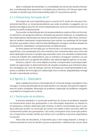 55
Startup Teams Playbook
Sebrae Pernambuco
Após a realização dos workshops e a consolidação dos temas dos desafios levanta-
dos, a coordenação deve apresentar o resultado para a diretoria, a fim de que sejam sele-
cionados os desafios que serão empreendidos pelos ST nas próximas sprints.
4.1.2 Onboarding: formação do ST
Esta etapa é de suma importância para o sucesso do ST, tendo em vista que é fun-
damental identificar os intraempreendedores que estão envolvidos e engajados com os
desafios estratégicos para formar times multidisciplinares, tanto em conhecimento técnico
quanto em perfil comportamental.
Para auxiliar na identificação dos intraempreendedores, pode ser feito um formulá-
rio eletrônico com perguntas abertas e fechadas que possam evidenciar as competências
dos colaboradores relacionadas aos temas dos desafios priorizados. Além disso, recomen-
dam-se também assessments comportamentais para auxiliar nos workshops de formação
dos times, que podem utilizar a técnica Team Building para conseguir membros dotados de
conhecimentos, habilidades e comportamentos complementares.
Os times devem ser formados por no mínimo três e no máximo seis pessoas. Pelas
experiências, uma composição com cinco membros tem o tamanho ideal, caso o time não
tenha dedicação exclusiva e o projeto seja executado como uma atividade complementar
à rotina de trabalho dos colaboradores, pois os membros conseguem substituir uns aos
outros de acordo com sua agenda de trabalho, não sobrecarregando apenas um ou dois.
Portanto, a Sprint 1 tem como objetivo envolver e comprometer os principais stake-
holders da organização no desenvolvimento de soluções inovadoras que enfrentem desa-
fios estratégicos por meio de startups internas, formadas por intraempreendedores dis-
postos a trabalhar de forma ágil com colaboração, foco no cliente, adaptabilidade, entrega
de valor e aprendizado contínuo.
4.2 Sprint 2 – Descobrir
Após a seleção dos temas e a formação dos ST, é hora de imergir no problema. Para
conseguir uma boa identificação do principal desafio a ser atacado, esta sprint foi segmen-
tada em quatro atividades: declaração do problema, exploração do problema, mergulho
no problema e empatia com o cliente.
4.2.1 Declaração do problema
A primeira atividade é a construção preliminar do Canvas do problema, baseada
no conhecimento prévio dos participantes e nas informações disponíveis na internet ou
em pesquisas e estudos elaborados pela empresa. A técnica recomendada aqui é a pes-
quisa desk para auxiliar na construção do Canvas com dados e fatos concretos, além do
conhecimento prévio dos participantes. Com vistas a enriquecer essa construção prelimi-
nar, é importante convidar clientes que sofrem com o problema e parceiros especialistas
no assunto.
Nessa fase de descoberta, é importante que o time esteja disposto a divergir o
máximo possível em cima do desafio e possa compreender a relevância das causas raízes
 