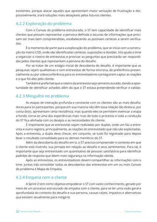 56 Startup Teams Playbook Sebrae Pernambuco
existentes, porque atacar aqueles que apresentam maior sensação de frustração e dor,
possivelmente, trará soluções mais desejáveis pelos futuros clientes.
4.2.2 Exploração do problema
Com o Canvas do problema estruturado, o ST tem capacidade de identificar mais
clientes que possam representar a persona definida e lacunas de informações que preci-
sam ser mais bem compreendidas, estabelecendo as possíveis certezas a serem verifica-
das.
É o momento de partir para a exploração do problema, que se inicia com a constru-
ção da matriz CSD, onde são identificadas certezas, suposições e dúvidas. Isto ajuda o time
a organizar o roteiro de entrevistas e priorizar as perguntas que precisarão ser respondi-
das pelos clientes que representam a persona do desafio.
Por se tratar de um estágio inicial de descoberta do desafio, é importante que as
pesquisas sejam qualitativas e com entrevistas de forma síncrona, de preferência presen-
cialmente ou por videoconferência para os entrevistadores conseguirem captar as reações
e o que foi dito pelo cliente.
Tambémépreferívelqueoroteirodaentrevistasejasemiestruturado,dandoaopor-
tunidade de identificar achados além do que o ST estava pretendendo verificar e validar.
4.2.3 Mergulho no problema
As etapas de interação profunda e constante com os clientes são as mais desafia-
doras para os participantes, porque em sua maioria não têm essa relação tão direta e, por
conta disto, apresentam certa resistência, mas quando eles se permitem vivenciar a etapa
a fundo, torna-se uma das experiências mais ricas de todo o processo e toda a condução
do ST fica alinhada com os desejos e as necessidades do cliente.
É importante que as entrevistas sejam realizadas por duplas, onde um faz a entre-
vista e outro registra, principalmente, as reações do entrevistado que não são explicitadas.
Após a entrevista, a dupla deve checar, em conjunto, se tudo foi registrado para depois
levar o resultado consolidado para os demais membros do ST.
Além da descoberta do desafio em si, o ST precisa compreender o contexto em que
o cliente está inserido, sua jornada em relação ao desafio e seus sentimentos. Para tal, é
importante que seja entrevistado um quantitativo de pessoas satisfatório para identificar
padrões de resposta que deem mais segurança na informação obtida.
Após as entrevistas, os entrevistadores devem compartilhar as informações com o
time. Juntos irão consolidar todas as descobertas das entrevistas em um ou mais Canvas
do problema e Mapa de Empatia.
4.2.4 Empatia com o cliente
A Sprint 2 tem como objetivo empoderar o ST com vasto conhecimento, gerado por
meio de um processo estruturado de empatia com o cliente, para se ter uma visão geral e
aprofundada do contexto do desafio e sua persona, causas raízes, impactos e alternativas
que existem atualmente para mitigá-lo
 