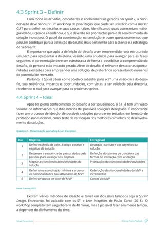 57
Startup Teams Playbook
Sebrae Pernambuco
4.3 Sprint 3 – Definir
Com todos os achados, descobertas e conhecimentos gerados na Sprint 2, a coor-
denação deve conduzir um workshop de priorização, que pode ser utilizado com a matriz
GUT para definir os desafios e suas causas raízes, identificando quais apresentam maior
gravidade, urgência e tendência, e que deverão ser priorizados para o desenvolvimento da
solução inovadora. O papel da coordenação na condução é trazer questionamentos que
possam contribuir para a definição do desafio mais pertinente para o cliente e a estratégia
do Sebrae/PE.
É importante que após a definição do desafio a ser empreendido, seja estruturado
um pitch para apresentar à diretoria, visando uma anuência para avançar para as fases
seguintes. A apresentação deve ser estruturada de forma a possibilitar a compreensão do
desafio, da persona e do impacto gerado. Além do desafio, é relevante destacar as oportu-
nidades existentes para empreender uma solução, de preferência apresentando números
do potencial de mercado.
Portanto, a Sprint 3 tem como objetivo subsidiar para o ST uma visão clara do desa-
fio, sua relevância, impactos e oportunidades, com vistas a ser validada pela diretoria,
recebendo o aval para avançar para as próximas sprints.
4.4 Sprint 4 – Idear
Após ter pleno conhecimento do desafio a ser solucionado, o ST já tem um vasto
volume de informações que dão indícios de possíveis soluções desejáveis. É importante
fazer um processo de ideação de possíveis soluções para serem testadas em formato de
protótipo não funcional, como teste de verificação dos melhores caminhos de desenvolvi-
mento da solução..
Quadro 2 – Dinâmica do workshop Lean Inception
Dia Objetivo Entregável
1
Definir essência de valor. Escopo positivo e
negativo da solução
Descrição da visão e dos objetivos da
solução
2
Descrever a sequência de passos dados pela
persona para alcançar seu objetivo
Definição dos pontos de contato e das
formas de interação com a solução
3
Mapear as funcionalidades/atividades da
solução
Priorização das funcionalidades/atividades
4
Definir uma combinação mínima e ordenar
as funcionalidades e/ou atividades do MVP
Ordenação das funcionalidades do MVP e
incrementos
5 Definir proposta de valor do MVP Canvas do MVP
Fonte: O autor (2022)
Existem vários métodos de ideação e talvez um dos mais famosos seja o Sprint
Design. Entretanto, foi aplicado com os ST o Lean Inception, de Paulo Caroli (2018). O
workshop completo tem carga horária de 40 horas, mas é possível fazer em menos tempo,
a depender do alinhamento do time.
 