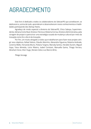 4 Startup Teams Playbook Sebrae Pernambuco
AGRADECIMENTO
Este livro é dedicado a todos os colaboradores do Sebrae/PE que acreditaram, se
dedicaram e, acima de tudo, aprenderam e desenvolveram novos conhecimentos e habili-
dades participando dos Startup Teams.
Agradeço de modo especial a diretoria do Sebrae/PE, Chico Saboya, Superinten-
dente, Adriana Corte-Real, Diretora Técnica e Roberta Correa, Diretora Administrativa, pela
coragem de propor e patrocinar uma estratégia ousada de mudança cultural por meio da
inovação como foi o Do-In da Inovação.
Por fim, um muito obrigado a todos que trabalharam para fazer esse projeto atin-
gir seus objetivos, Rafael Velozo, Cláudio Marinho, Alexandre Figueroa, Roberta Andrade,
Lorenna Mello, Fernanda Muniz, Poliana Targino, Marcely Santos, Heraldo Ourem, Miguel
Gaya, Taisa Almeida, Lúcio Ribeiro, Isabel Constant, Manuella Gama, Thiago Ferrara,
Abraham Sicsú, Vitor Hugo, Renato Celso e ao Marcio Brito.
Thiago Suruagy
 