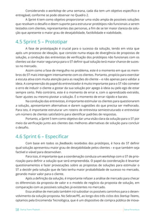 58 Startup Teams Playbook Sebrae Pernambuco
Considerando o workshop de uma semana, cada dia tem um objetivo específico e
entregável, conforme se pode observar no Quadro 2.
A Sprint 4 tem como objetivo proporcionar uma visão ampla de possíveis soluções
que resolvam o desafio e deem suporte para estruturar protótipos não funcionais a serem
testados com clientes, representantes das personas, a fim de se ter maior clareza da solu-
ção que apresente o maior grau de desejabilidade, factibilidade e viabilidade.
4.5 Sprint 5 – Prototipar
A fase de prototipação é crucial para o sucesso da solução, tendo em vista que
após um processo de ideação, que consiste numa etapa de divergência de propostas de
solução, a condução das entrevistas de verificação dos protótipos não funcionais com os
clientes vai dar maior segurança para o ST definir qual solução terá maior chance de suces-
so no mercado.
Assim como a fase de mergulho no problema, este é o momento em que os mem-
bros do ST mais interagem intensamente com os clientes. Portanto, propício para exercitar
a escuta ativa com muita atenção para as reações do cliente – e não apenas para validar a
ideia. A compreensão do papel do entrevistador é muito importante para o ST não cometer
o erro de induzir o cliente a gostar da sua solução por apego à ideia ou pelo ego de estar
sempre certo. Pelo contrário, este é o momento de errar e, com o aprendizado extraído,
fazer ajustes ou mesmo pivotar a solução. É o momento de errar rápido e barato.
Na condução das entrevistas, é importante estimular os clientes para questionarem
a solução, apresentarem alternativas e darem sugestões do que precisa ser melhorado.
Para isto, é importante estruturar um roteiro de entrevista semiestruturado e entrevistar
um número de clientes satisfatório para identificar padrões de respostas.
Portanto, a Sprint 5 tem como objetivo dar uma visão clara da solução para o ST por
meio da verificação junto aos clientes das melhores alternativas de solução para concluir
o desafio.
4.6 Sprint 6 – Especificar
Com base em todos os feedbacks recebidos dos protótipos, é hora do ST definir
qual solução apresentou maior grau de desejabilidade pelos clientes – e que também seja
factível e viável para desenvolver.
Para isso, é importante que a coordenação conduza um workshop com o ST de prio-
rização para definir a solução que será empreendida. O papel da coordenação é levantar
questionamentos e fazer provocações sobre as propostas de soluções para estimular o
ST a decidir pela solução que de fato tenha maior probabilidade de sucesso no mercado,
gerando maior valor para o cliente.
Após a definição da solução, é importante refazer a análise de mercado para checar
os diferenciais da proposta de valor e o modelo de negócio da proposta de solução, em
comparação com as possíveis soluções já existentes no mercado.
Essa análise de mercado também irá subsidiar os possíveis caminhos para o desen-
volvimento da solução proposta. No Sebrae/PE, ao longo dos três ciclos dos Startup Teams,
optamos pela Encomenda Tecnológica, que é um dispositivo de compra pública de inova-
 