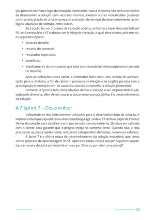 59
Startup Teams Playbook
Sebrae Pernambuco
ção previsto no marco legal da inovação. Entretanto, caso a empresa não tenha condições
de desenvolver a solução com recursos internos, existem outras modalidades possíveis
como a contratação de uma empresa de prestação de serviços de desenvolvimento tecno-
lógico, aquisição de startups, entre outras.
Se a opção for um processo de inovação aberta, conforme a experiência do Sebrae/
PE, será necessário o ST elaborar um briefing de inovação, o qual deve conter, pelo menos,
os seguintes tópicos:
• título do desafio;
• resumo do contexto;
• resultados esperados;
• benefícios;
• detalhamento do contexto (o que está acontecendo/tendências/persona/ jornada
no desafio).
Após as definições desta sprint, é primordial fazer mais uma rodada de apresen-
tação para a diretoria, a fim de relatar o processo de ideação e os insights gerados com a
prototipação e interação com os usuários, visando a chancelar a solução pretendida.
Portanto, a Sprint 6 tem como objetivo definir a solução a ser empreendida e vali-
dada pela diretoria, além de estruturar o documento que possibilitará o desenvolvimento
da solução.
4.7 Sprint 7 – Desenvolver
Independente dos instrumentos utilizados para o desenvolvimento da solução, é
imprescindível que seja utilizada uma metodologia ágil, onde o ST tenha o papel de Product
Owner da solução para viabilizar a entrega de valor constantemente. Ela deve ser validada
com o cliente para garantir que o projeto esteja no caminho certo. Quando não, a rota
precisa ser ajustada rapidamente, reduzindo o desperdício de tempo, recursos e esforços.
A Sprint 7 é a última etapa de desenvolvimento da solução inovadora, que conta
com o processo de aprendizagem do ST. Após esta etapa, caso a solução seja bem-sucedi-
da, a empresa decidirá por inseri-la em seu portfólio ou por criar uma spin-off.
 