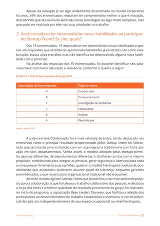 63
Startup Teams Playbook
Sebrae Pernambuco
Apesar da inovação já ser algo amplamente disseminado no mundo corporativo
há anos, 34% dos entrevistados relataram ter compreendido melhor o que é inovação,
descobrindo que ela vai muito além das novas tecnologias ou algo muito complexo, mas
que pode ser realizada por eles nas suas atividades no trabalho.
2. Você considera ter desenvolvido novas habilidades ao participar
do Startup Team? Se sim, quais?
Dos 15 entrevistados, 14 responderam ter desenvolvido novas habilidades e ape-
nas um respondeu que acredita ter aprimorado habilidades já existentes, tais como cola-
boração, escuta ativa e análise, mas não identifica ter desenvolvido alguma nova habili-
dade com o processo.
Na análise das respostas dos 15 entrevistados, foi possível identificar seis pala-
vras-chave com maior saturação e relevância, conforme o quadro a seguir:
Quadro 4 – Síntese das respostas da pergunta 2
Quantidade de Entrevistados Palavra-chave
11 Colaboração
8 Comportamento
7 Investigação do problema
7 Escuta ativa
6 Análise
4 Flexibilidade
Fonte: o autor (2022)
A palavra-chave Colaboração foi a mais relatada de todas, sendo destacada nas
entrevistas como o principal resultado proporcionado pelos Startup Teams no Sebrae,
visto que se trata de uma instituição com um organograma tradicional e com forte atu-
ação em silos departamentais. Sendo assim, o modelo adotado pelas startups permi-
tiu pessoas diferentes, de departamentos diferentes, trabalharem juntas com o mesmo
propósito, contribuindo para integrar as pessoas, gerar segurança e abertura para cada
uma expressar livremente suas opiniões, quebrar o modelo hierárquico tradicional, pos-
sibilitando que assistentes pudessem assumir papel de liderança, enquanto gerentes
eram liderados, o que na estrutura organizacional tradicional não é possível.
Além do modelo ágil dos Startup Teams que possibilitou criar esse ambiente propí-
cio para a colaboração, o que fortaleceu o trabalho colaborativo das pessoas, e destacou
a força dos times e a melhor qualidade do resultado proveniente do grupo, foi realizado,
no início do programa, a capacitação Open Leaders Discovery, que facilitou a adesão dos
participantes ao desenvolvimento do trabalho colaborativo e estimulou o uso do poten-
cial de cada um, independentemente do seu espaço ocupacional ou nível hierárquico.
 