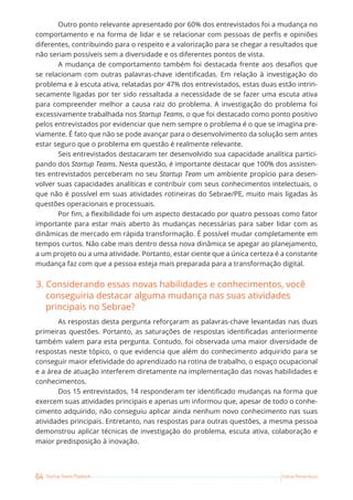 64 Startup Teams Playbook Sebrae Pernambuco
Outro ponto relevante apresentado por 60% dos entrevistados foi a mudança no
comportamento e na forma de lidar e se relacionar com pessoas de perfis e opiniões
diferentes, contribuindo para o respeito e a valorização para se chegar a resultados que
não seriam possíveis sem a diversidade e os diferentes pontos de vista.
A mudança de comportamento também foi destacada frente aos desafios que
se relacionam com outras palavras-chave identificadas. Em relação à investigação do
problema e à escuta ativa, relatadas por 47% dos entrevistados, estas duas estão intrin-
secamente ligadas por ter sido ressaltada a necessidade de se fazer uma escuta ativa
para compreender melhor a causa raiz do problema. A investigação do problema foi
excessivamente trabalhada nos Startup Teams, o que foi destacado como ponto positivo
pelos entrevistados por evidenciar que nem sempre o problema é o que se imagina pre-
viamente. É fato que não se pode avançar para o desenvolvimento da solução sem antes
estar seguro que o problema em questão é realmente relevante.
Seis entrevistados destacaram ter desenvolvido sua capacidade analítica partici-
pando dos Startup Teams. Nesta questão, é importante destacar que 100% dos assisten-
tes entrevistados perceberam no seu Startup Team um ambiente propício para desen-
volver suas capacidades analíticas e contribuir com seus conhecimentos intelectuais, o
que não é possível em suas atividades rotineiras do Sebrae/PE, muito mais ligadas às
questões operacionais e processuais.
Por fim, a flexibilidade foi um aspecto destacado por quatro pessoas como fator
importante para estar mais aberto às mudanças necessárias para saber lidar com as
dinâmicas de mercado em rápida transformação. É possível mudar completamente em
tempos curtos. Não cabe mais dentro dessa nova dinâmica se apegar ao planejamento,
a um projeto ou a uma atividade. Portanto, estar ciente que a única certeza é a constante
mudança faz com que a pessoa esteja mais preparada para a transformação digital.
3. Considerando essas novas habilidades e conhecimentos, você
conseguiria destacar alguma mudança nas suas atividades
principais no Sebrae?
As respostas desta pergunta reforçaram as palavras-chave levantadas nas duas
primeiras questões. Portanto, as saturações de respostas identificadas anteriormente
também valem para esta pergunta. Contudo, foi observada uma maior diversidade de
respostas neste tópico, o que evidencia que além do conhecimento adquirido para se
conseguir maior efetividade do aprendizado na rotina de trabalho, o espaço ocupacional
e a área de atuação interferem diretamente na implementação das novas habilidades e
conhecimentos.
Dos 15 entrevistados, 14 responderam ter identificado mudanças na forma que
exercem suas atividades principais e apenas um informou que, apesar de todo o conhe-
cimento adquirido, não conseguiu aplicar ainda nenhum novo conhecimento nas suas
atividades principais. Entretanto, nas respostas para outras questões, a mesma pessoa
demonstrou aplicar técnicas de investigação do problema, escuta ativa, colaboração e
maior predisposição à inovação.
 