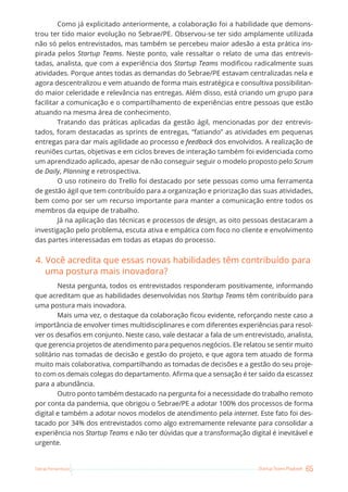 65
Startup Teams Playbook
Sebrae Pernambuco
Como já explicitado anteriormente, a colaboração foi a habilidade que demons-
trou ter tido maior evolução no Sebrae/PE. Observou-se ter sido amplamente utilizada
não só pelos entrevistados, mas também se percebeu maior adesão a esta prática ins-
pirada pelos Startup Teams. Neste ponto, vale ressaltar o relato de uma das entrevis-
tadas, analista, que com a experiência dos Startup Teams modificou radicalmente suas
atividades. Porque antes todas as demandas do Sebrae/PE estavam centralizadas nela e
agora descentralizou e vem atuando de forma mais estratégica e consultiva possibilitan-
do maior celeridade e relevância nas entregas. Além disso, está criando um grupo para
facilitar a comunicação e o compartilhamento de experiências entre pessoas que estão
atuando na mesma área de conhecimento.
Tratando das práticas aplicadas da gestão ágil, mencionadas por dez entrevis-
tados, foram destacadas as sprints de entregas, “fatiando” as atividades em pequenas
entregas para dar mais agilidade ao processo e feedback dos envolvidos. A realização de
reuniões curtas, objetivas e em ciclos breves de interação também foi evidenciada como
um aprendizado aplicado, apesar de não conseguir seguir o modelo proposto pelo Scrum
de Daily, Planning e retrospectiva.
O uso rotineiro do Trello foi destacado por sete pessoas como uma ferramenta
de gestão ágil que tem contribuído para a organização e priorização das suas atividades,
bem como por ser um recurso importante para manter a comunicação entre todos os
membros da equipe de trabalho.
Já na aplicação das técnicas e processos de design, as oito pessoas destacaram a
investigação pelo problema, escuta ativa e empática com foco no cliente e envolvimento
das partes interessadas em todas as etapas do processo.
4. Você acredita que essas novas habilidades têm contribuído para
uma postura mais inovadora?
Nesta pergunta, todos os entrevistados responderam positivamente, informando
que acreditam que as habilidades desenvolvidas nos Startup Teams têm contribuído para
uma postura mais inovadora.
Mais uma vez, o destaque da colaboração ficou evidente, reforçando neste caso a
importância de envolver times multidisciplinares e com diferentes experiências para resol-
ver os desafios em conjunto. Neste caso, vale destacar a fala de um entrevistado, analista,
que gerencia projetos de atendimento para pequenos negócios. Ele relatou se sentir muito
solitário nas tomadas de decisão e gestão do projeto, e que agora tem atuado de forma
muito mais colaborativa, compartilhando as tomadas de decisões e a gestão do seu proje-
to com os demais colegas do departamento. Afirma que a sensação é ter saído da escassez
para a abundância.
Outro ponto também destacado na pergunta foi a necessidade do trabalho remoto
por conta da pandemia, que obrigou o Sebrae/PE a adotar 100% dos processos de forma
digital e também a adotar novos modelos de atendimento pela internet. Este fato foi des-
tacado por 34% dos entrevistados como algo extremamente relevante para consolidar a
experiência nos Startup Teams e não ter dúvidas que a transformação digital é inevitável e
urgente.
 