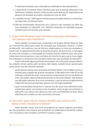 66 Startup Teams Playbook Sebrae Pernambuco
É interessante destacar que o fato pode ser analisado em duas perspectivas:
I. a experiência nos Startup Teams contribuiu para que as pessoas adotassem mais
facilmente o trabalho remoto, conforme afirmaram 66% dos 65 respondentes da
pesquisa de avaliação do projeto, realizada em maio de 2020;
II. o trabalho remoto, 100% digital, contribuiu para consolidar práticas e conhecimen-
tos adquiridos nos Startup Teams;
III.20% dos entrevistados destacaram que a postura mais inovadora vai além das
suas atividades no Sebrae/PE, com melhores resultados em atividades pessoais
também (como nos estudos, por exemplo).
5. O que você destacaria que contribuiu mais para você adotar
uma postura mais inovadora?
Nesta questão, foi evidenciada a importância do projeto Startup Teams ter feito
um chamamento aberto para todos da instituição que desejassem construir o futuro
do Sebrae/PE. Isto mobilizou mais de 50% dos colaboradores no início das atividades e,
mesmo sem o engajamento de todos ao longo do processo, de certa forma, a mensagem
da cultura da inovação e a necessidade de mudança ficaram evidentes para uma quan-
tidade expressiva de pessoas, o que contribuiu de certa forma para que os mais engaja-
dos adotassem uma postura mais inovadora dentro das suas atividades do Sebrae/PE.
Foram reforçados alguns pontos já mencionados, tais como juntar pessoas diferen-
tes, trabalho remoto, prática além da teoria. Além destes, também foram apresentados
novos pontos que são relevantes destacar:
• quatro pessoas destacaram atribuições de Product Owner e Scrum Master como re-
levantes para a adoção das práticas inovadoras. O fato delas terem sido PO ou SM
estimulou o desafio de serem mais proativas e responsáveis com os resultados do
time. Isto acabou repercutindo positivamente na rotina de trabalho. Vale destacar
que das quatro pessoas, duas eram assistentes, o que na estrutura organizacional
tradicional não seria possível elas atuarem com tal responsabilidade;
• quatro entrevistados destacaram o “pensar fora da caixa” como elemento funda-
mental para adotar uma postura mais inovadora, como se agora encontrasse no
Sebrae/PE uma cultura mais aberta ao novo com a possibilidade de testar ideias
diferentes sem receber um não no primeiro momento.
6. Para você, quais são os maiores desafios para adotar uma
postura mais inovadora no Sebrae?
Nesta questão, houve uma forte convergência em quatro aspectos prioritários
que são percebidos como fatores que atrapalham os colaboradores do Sebrae a adota-
rem uma postura mais inovadora, conforme o quadro a seguir:
 
