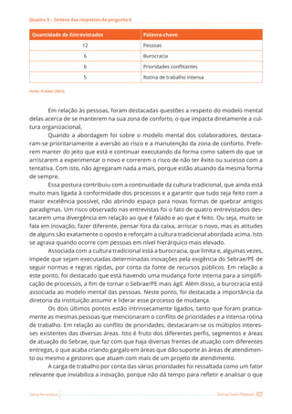 67
Startup Teams Playbook
Sebrae Pernambuco
Quadro 5 – Síntese das respostas da pergunta 6
Quantidade de Entrevistados Palavra-chave
12 Pessoas
6 Burocracia
6 Prioridades conflitantes
5 Rotina de trabalho intensa
Fonte: O autor (2022)
Em relação às pessoas, foram destacadas questões a respeito do modelo mental
delas acerca de se manterem na sua zona de conforto, o que impacta diretamente a cul-
tura organizacional.
Quando a abordagem foi sobre o modelo mental dos colaboradores, destaca-
ram-se prioritariamente a aversão ao risco e a manutenção da zona de conforto. Prefe-
rem manter do jeito que está e continuar executando da forma como sabem do que se
arriscarem a experimentar o novo e correrem o risco de não ter êxito ou sucesso com a
tentativa. Com isto, não agregaram nada a mais, porque estão atuando da mesma forma
de sempre.
Essa postura contribuiu com a continuidade da cultura tradicional, que ainda está
muito mais ligada à conformidade dos processos e a garantir que tudo seja feito com a
maior excelência possível, não abrindo espaço para novas formas de quebrar antigos
paradigmas. Um risco observado nas entrevistas foi o fato de quatro entrevistados des-
tacarem uma divergência em relação ao que é falado e ao que é feito. Ou seja, muito se
fala em inovação, fazer diferente, pensar fora da caixa, arriscar o novo, mas as atitudes
de alguns são exatamente o oposto e reforçam a cultura tradicional abordada acima. Isto
se agrava quando ocorre com pessoas em nível hierárquico mais elevado.
Associada com a cultura tradicional está a burocracia, que limita e, algumas vezes,
impede que sejam executadas determinadas inovações pela exigência do Sebrae/PE de
seguir normas e regras rígidas, por conta da fonte de recursos públicos. Em relação a
este ponto, foi destacado que está havendo uma mudança forte interna para a simplifi-
cação de processos, a fim de tornar o Sebrae/PE mais ágil. Além disso, a burocracia está
associada ao modelo mental das pessoas. Neste ponto, foi destacada a importância da
diretoria da instituição assumir e liderar esse processo de mudança.
Os dois últimos pontos estão intrinsecamente ligados, tanto que foram pratica-
mente as mesmas pessoas que mencionaram o conflito de prioridades e a intensa rotina
de trabalho. Em relação ao conflito de prioridades, destacaram-se os múltiplos interes-
ses existentes das diversas áreas. Isto é fruto dos diferentes perfis, segmentos e áreas
de atuação do Sebrae, que faz com que haja diversas frentes de atuação com diferentes
entregas, o que acaba criando gargalo em áreas que dão suporte às áreas de atendimen-
to ou mesmo a gestores que atuam com mais de um projeto de atendimento.
A carga de trabalho por conta das várias prioridades foi ressaltada como um fator
relevante que inviabiliza a inovação, porque não dá tempo para refletir e analisar o que
 