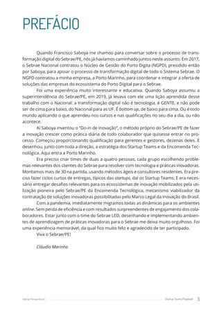 5
Startup Teams Playbook
Sebrae Pernambuco
PREFÁCIO
Quando Francisco Saboya me chamou para conversar sobre o processo de trans-
formação digital do Sebrae/PE, nós já havíamos caminhado juntos neste assunto. Em 2017,
o Sebrae Nacional contratou o Núcleo de Gestão do Porto Digita (NGPD), presidido então
por Saboya, para apoiar o processo de transformação digital de todo o Sistema Sebrae. O
NGPD contratou a minha empresa, a Porto Marinho, para coordenar e integrar a oferta de
soluções das empresas do ecossistema do Porto Digital para o Sebrae.
Foi uma experiência muito interessante e educativa. Quando Saboya assumiu a
superintendência do Sebrae/PE, em 2019, já levava com ele uma lição aprendida desse
trabalho com o Nacional: a transformação digital não é tecnologia, é GENTE, e não pode
ser de cima para baixo, do Nacional para as UF. É bottom up, de baixo para cima. Ou é todo
mundo aplicando o que aprendeu nos cursos e nas qualificações no seu dia a dia, ou não
acontece.
Aí Saboya inventou o “Do-in de inovação”, o método próprio do Sebrae/PE de fazer
a inovação crescer como prática diária de todo colaborador que quisesse entrar no pro-
cesso. Começou proporcionando qualificação para gerentes e gestores, dezenas deles. E
desenhou, junto com toda a direção, a estratégia dos Startup Teams e da Encomenda Tec-
nológica. Aqui entra a Porto Marinho.
Era preciso criar times de duas a quatro pessoas, cada grupo escolhendo proble-
mas relevantes dos clientes do Sebrae para resolver com tecnologia e práticas inovadoras.
Montamos mais de 30 na partida, usando métodos ágeis e consultores residentes. Era pre-
ciso fazer ciclos curtos de entregas, típicos das startups, daí os Startup Teams. E era neces-
sário entregar desafios relevantes para os ecossistemas de inovação mobilizados pela uti-
lização pioneira pelo Sebrae/PE da Encomenda Tecnológica, mecanismo viabilizador da
contratação de soluções inovadoras possibilitadas pelo Marco Legal da Inovação do Brasil.
Com a pandemia, imediatamente migramos todas as dinâmicas para os ambientes
online. Sem perda de eficiência e com resultados surpreendentes de engajamento dos cola-
boradores. Estar junto com o time do Sebrae LED, desenhando e implementando ambien-
tes de aprendizagem de práticas inovadoras para o Sebrae me deixa muito orgulhoso. Foi
uma experiência memorável, da qual fico muito feliz e agradecido de ter participado.
Viva o Sebrae/PE!
Cláudio Marinho
 